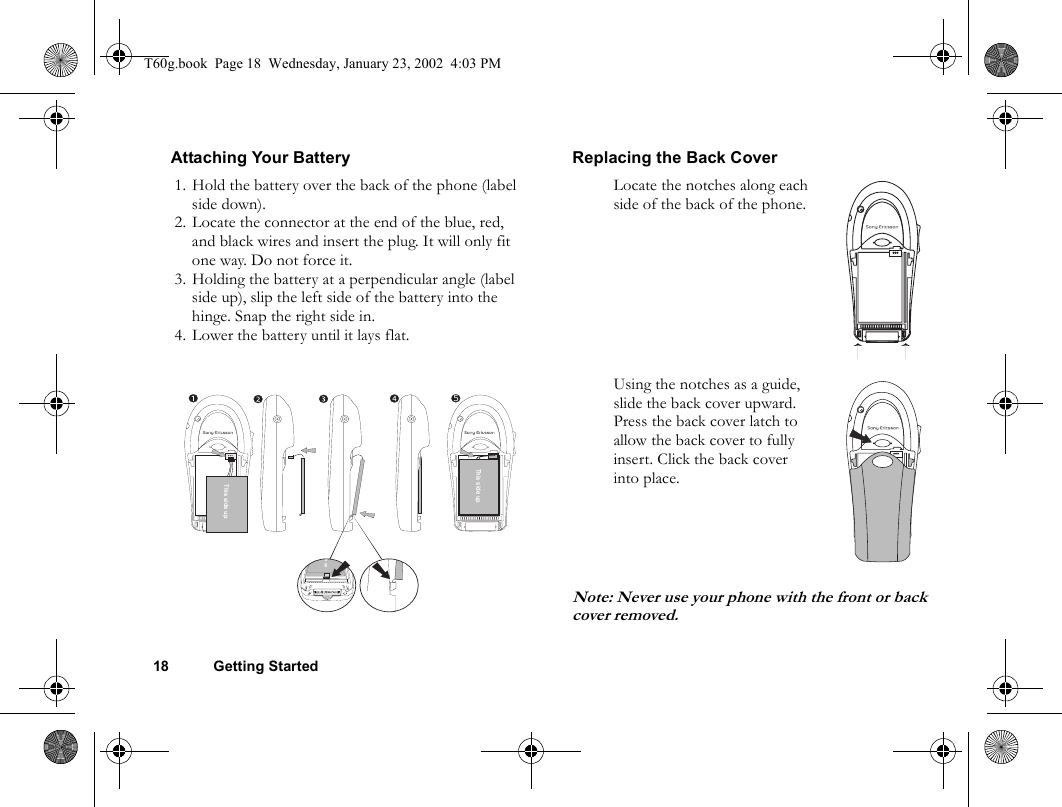 18 Getting StartedAttaching Your Battery Replacing the Back CoverNote: Never use your phone with the front or back cover removed.1. Hold the battery over the back of the phone (label side down). 2. Locate the connector at the end of the blue, red, and black wires and insert the plug. It will only fit one way. Do not force it.3. Holding the battery at a perpendicular angle (label side up), slip the left side of the battery into the hinge. Snap the right side in.4. Lower the battery until it lays flat.This side up5This side upde upLocate the notches along each side of the back of the phone.Using the notches as a guide, slide the back cover upward. Press the back cover latch to allow the back cover to fully insert. Click the back cover into place.T60g.book  Page 18  Wednesday, January 23, 2002  4:03 PM