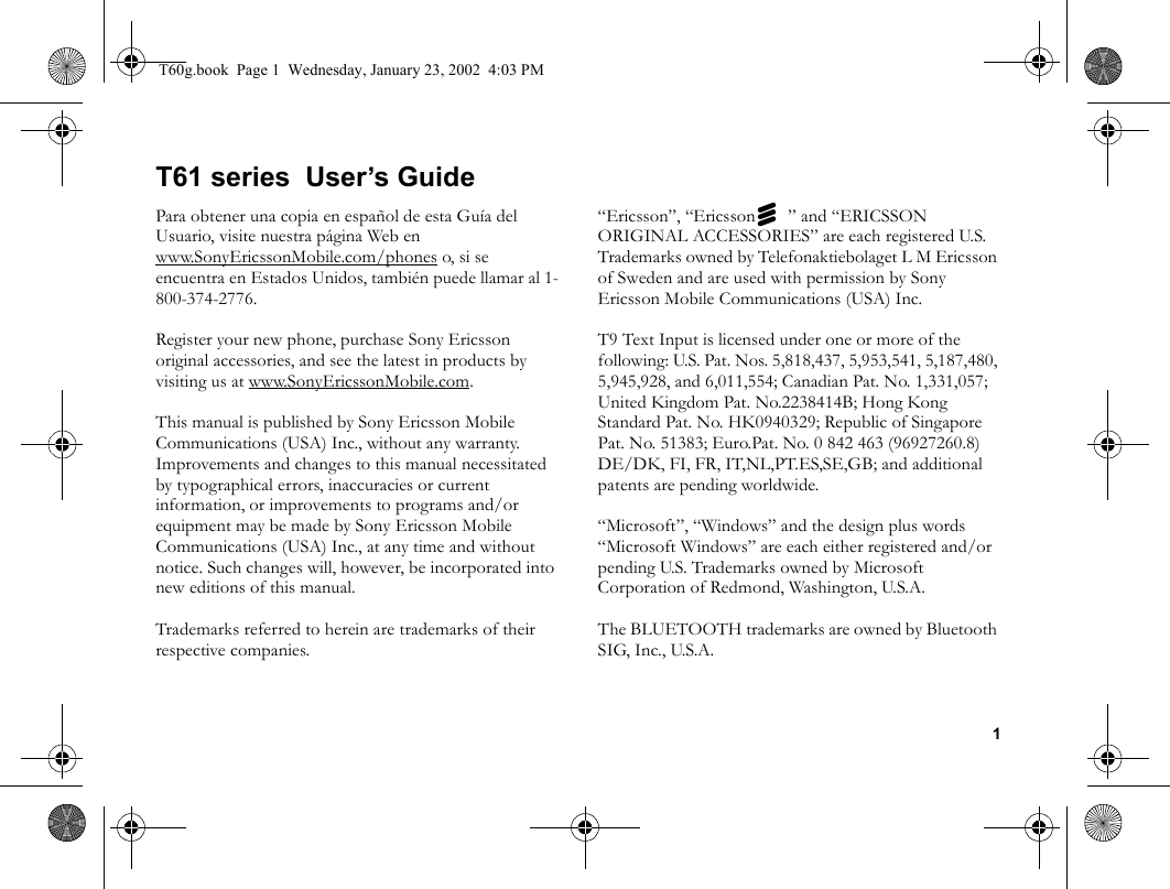 1T61 series  User’s GuidePara obtener una copia en español de esta Guía del Usuario, visite nuestra página Web en www.SonyEricssonMobile.com/phones o, si se encuentra en Estados Unidos, también puede llamar al 1-800-374-2776.Register your new phone, purchase Sony Ericsson original accessories, and see the latest in products by visiting us at www.SonyEricssonMobile.com.This manual is published by Sony Ericsson Mobile Communications (USA) Inc., without any warranty. Improvements and changes to this manual necessitated by typographical errors, inaccuracies or current information, or improvements to programs and/or equipment may be made by Sony Ericsson Mobile Communications (USA) Inc., at any time and without notice. Such changes will, however, be incorporated into new editions of this manual.Trademarks referred to herein are trademarks of their respective companies.“Ericsson”, “Ericssonz” and “ERICSSON ORIGINAL ACCESSORIES” are each registered U.S. Trademarks owned by Telefonaktiebolaget L M Ericsson of Sweden and are used with permission by Sony Ericsson Mobile Communications (USA) Inc.T9 Text Input is licensed under one or more of the following: U.S. Pat. Nos. 5,818,437, 5,953,541, 5,187,480, 5,945,928, and 6,011,554; Canadian Pat. No. 1,331,057; United Kingdom Pat. No.2238414B; Hong Kong Standard Pat. No. HK0940329; Republic of Singapore Pat. No. 51383; Euro.Pat. No. 0 842 463 (96927260.8) DE/DK, FI, FR, IT,NL,PT.ES,SE,GB; and additional patents are pending worldwide.“Microsoft”, “Windows” and the design plus words “Microsoft Windows” are each either registered and/or pending U.S. Trademarks owned by Microsoft Corporation of Redmond, Washington, U.S.A.The BLUETOOTH trademarks are owned by Bluetooth SIG, Inc., U.S.A.T60g.book  Page 1  Wednesday, January 23, 2002  4:03 PM