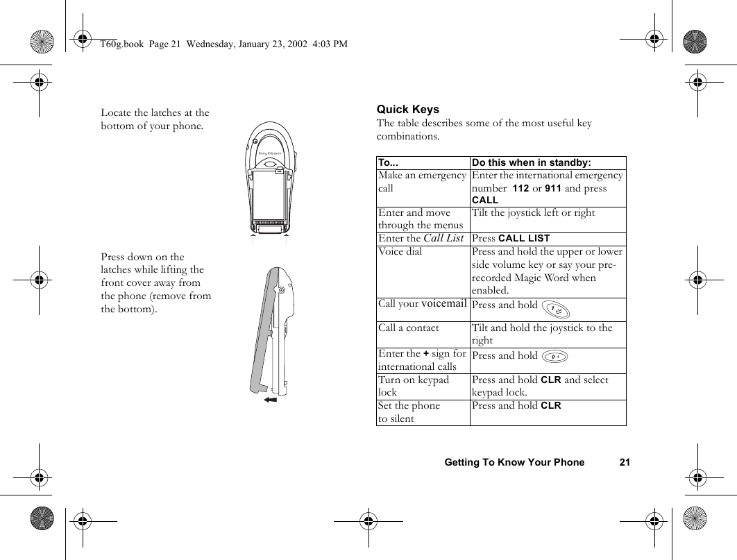 Getting To Know Your Phone 21Quick KeysThe table describes some of the most useful key combinations.Locate the latches at the bottom of your phone. Press down on the latches while lifting the front cover away from the phone (remove from the bottom).To... Do this when in standby:Make an emergency callEnter the international emergency number  112 or 911 and press CALLEnter and move through the menusTilt the joystick left or rightEnter the Call List Press CALL LISTVoice dial Press and hold the upper or lower side volume key or say your pre-recorded Magic Word when enabled.Call your voicemail Press and hold Call a contact Tilt and hold the joystick to the rightEnter the + sign for international calls Press and hold Turn on keypad lockPress and hold CLR and select keypad lock.Set the phoneto silentPress and hold CLR+T60g.book  Page 21  Wednesday, January 23, 2002  4:03 PM