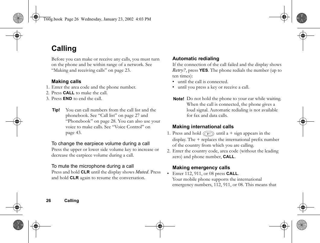 26 CallingCallingBefore you can make or receive any calls, you must turn on the phone and be within range of a network. See “Making and receiving calls” on page 23.Making calls1. Enter the area code and the phone number.2. Press CALL to make the call.3. Press END to end the call.To change the earpiece volume during a callPress the upper or lower side volume key to increase or decrease the earpiece volume during a call.To mute the microphone during a callPress and hold CLR until the display shows Muted. Press and hold CLR again to resume the conversation.Automatic redialingIf the connection of the call failed and the display shows Retry?, press YES. The phone redials the number (up to ten times):• until the call is connected.• until you press a key or receive a call.Making international calls1. Press and hold   until a + sign appears in the display. The + replaces the international prefix number of the country from which you are calling.2. Enter the country code, area code (without the leading zero) and phone number, CALL. Making emergency calls• Enter 112, 911, or 08 press CALL.Your mobile phone supports the international emergency numbers, 112, 911, or 08. This means that Tip! You can call numbers from the call list and the phonebook. See “Call list” on page 27 and “Phonebook” on page 28. You can also use your voice to make calls. See “Voice Control” on page 43.Note! Do not hold the phone to your ear while waiting. When the call is connected, the phone gives a loud signal. Automatic redialing is not available for fax and data calls.+T60g.book  Page 26  Wednesday, January 23, 2002  4:03 PM