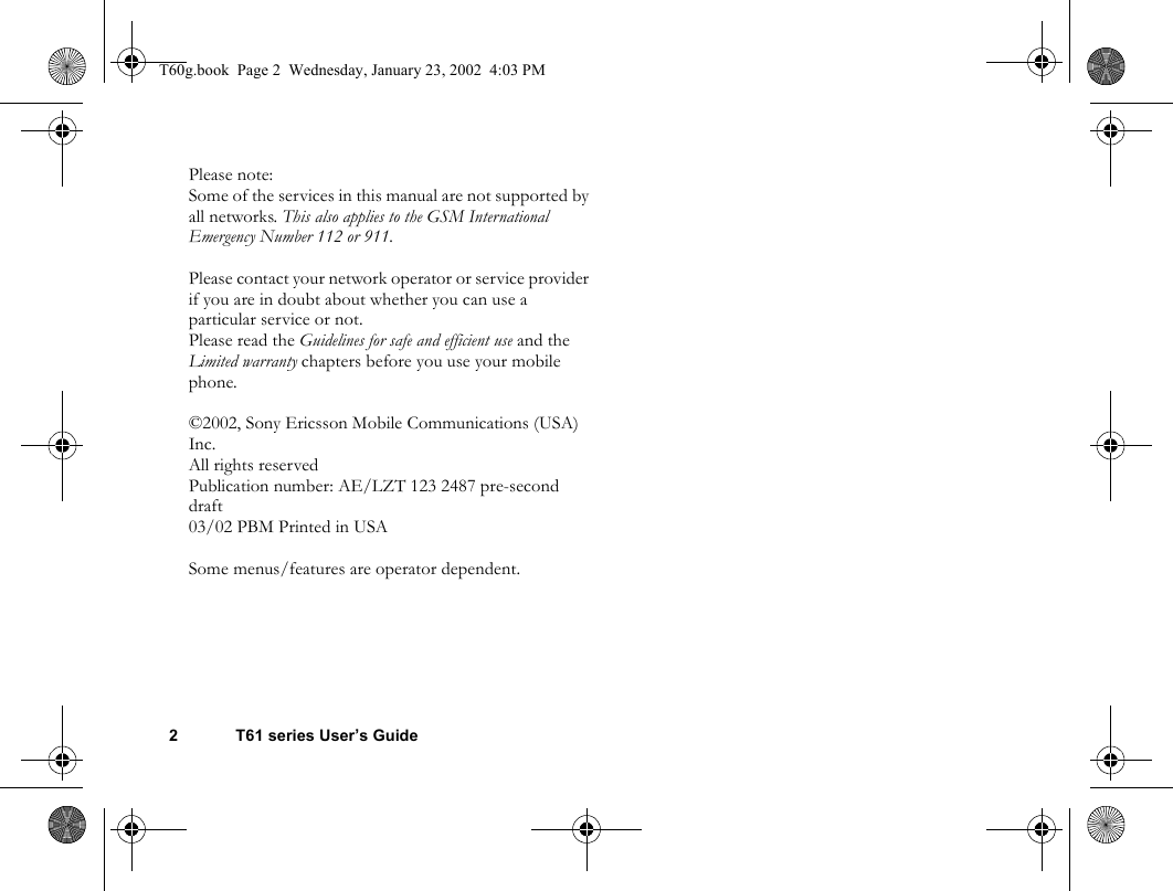 2 T61 series User’s GuidePlease note:Some of the services in this manual are not supported by all networks. This also applies to the GSM International Emergency Number 112 or 911.Please contact your network operator or service provider if you are in doubt about whether you can use a particular service or not.Please read the Guidelines for safe and efficient use and the Limited warranty chapters before you use your mobile phone.©2002, Sony Ericsson Mobile Communications (USA) Inc.All rights reservedPublication number: AE/LZT 123 2487 pre-second draft03/02 PBM Printed in USASome menus/features are operator dependent.T60g.book  Page 2  Wednesday, January 23, 2002  4:03 PM