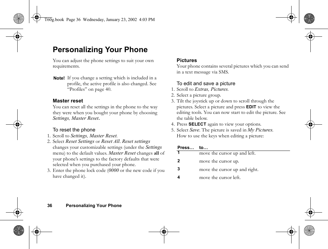 36 Personalizing Your PhonePersonalizing Your PhoneYou can adjust the phone settings to suit your own requirements.Master resetYou can reset all the settings in the phone to the way they were when you bought your phone by choosing Settings, Master Reset.To reset the phone1. Scroll to Settings, Master Reset.2. Select Reset Settings or Reset All. Reset settings changes your customizable settings (under the Settings menu) to the default values. Master Reset changes all of your phone’s settings to the factory defaults that were selected when you purchased your phone.3. Enter the phone lock code (0000 or the new code if you have changed it).PicturesYour phone contains several pictures which you can send in a text message via SMS. To edit and save a picture1. Scroll to Extras, Pictures.2. Select a picture group.3. Tilt the joystick up or down to scroll through the pictures. Select a picture and press EDIT to view the editing tools. You can now start to edit the picture. See the table below.4. Press SELECT again to view your options.5. Select Save. The picture is saved in My Pictures.How to use the keys when editing a picture:Note! If you change a setting which is included in a profile, the active profile is also changed. See “Profiles” on page 40.Press… to…1move the cursor up and left.2move the cursor up.3move the cursor up and right.4move the cursor left.T60g.book  Page 36  Wednesday, January 23, 2002  4:03 PM
