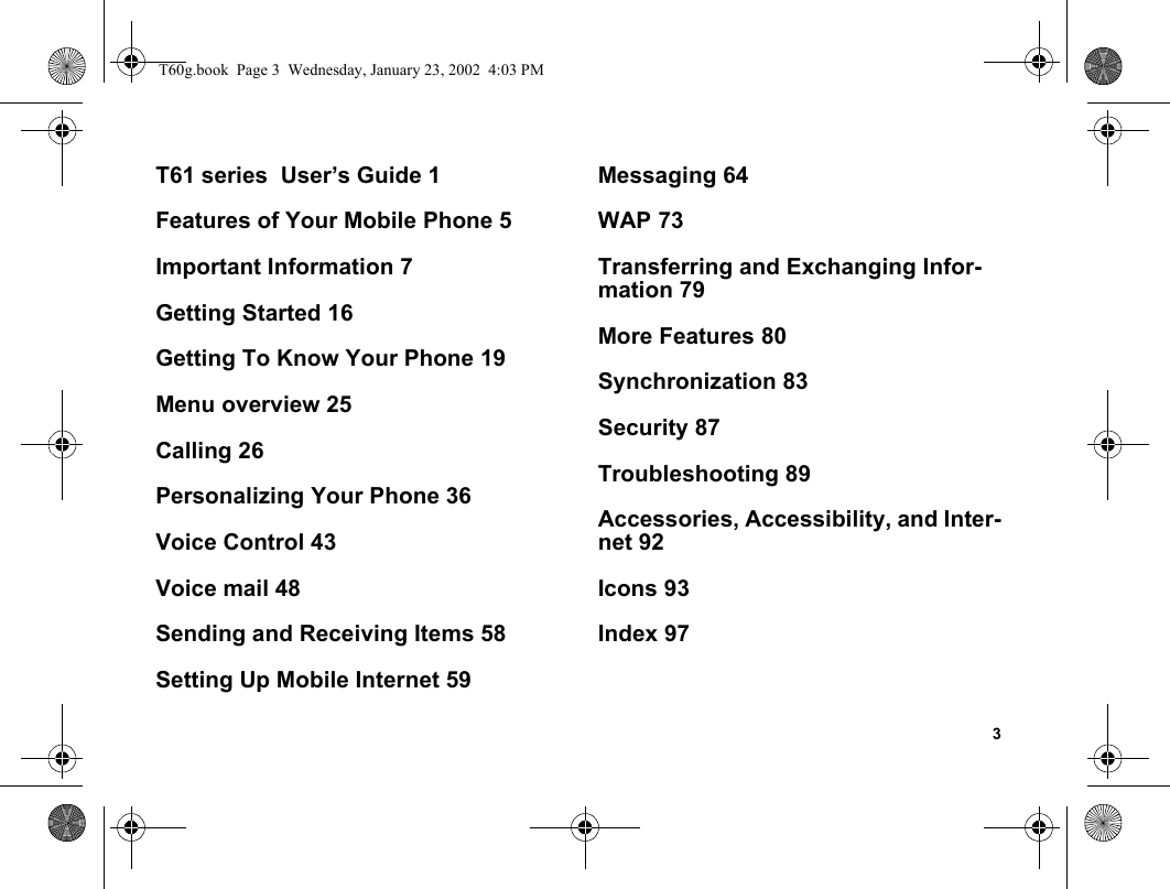 3T61 series  User’s Guide 1Features of Your Mobile Phone 5Important Information 7Getting Started 16Getting To Know Your Phone 19Menu overview 25Calling 26Personalizing Your Phone 36Voice Control 43Voice mail 48Sending and Receiving Items 58Setting Up Mobile Internet 59Messaging 64WAP 73Transferring and Exchanging Infor-mation 79More Features 80Synchronization 83Security 87Troubleshooting 89Accessories, Accessibility, and Inter-net 92Icons 93Index 97T60g.book  Page 3  Wednesday, January 23, 2002  4:03 PM