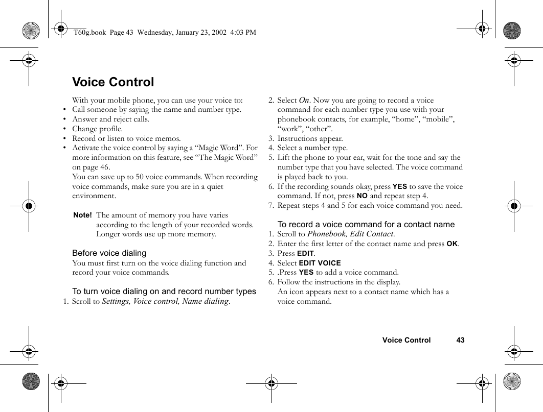 Voice Control 43Voice ControlWith your mobile phone, you can use your voice to:• Call someone by saying the name and number type.• Answer and reject calls.• Change profile.• Record or listen to voice memos.• Activate the voice control by saying a “Magic Word”. For more information on this feature, see “The Magic Word” on page 46.You can save up to 50 voice commands. When recording voice commands, make sure you are in a quiet environment.Before voice dialingYou must first turn on the voice dialing function and record your voice commands.To turn voice dialing on and record number types1. Scroll to Settings, Voice control, Name dialing.2. Select On. Now you are going to record a voice command for each number type you use with your phonebook contacts, for example, “home”, “mobile”, “work”, “other”.3. Instructions appear.4. Select a number type.5. Lift the phone to your ear, wait for the tone and say the number type that you have selected. The voice command is played back to you.6. If the recording sounds okay, press YES to save the voice command. If not, press NO and repeat step 4.7. Repeat steps 4 and 5 for each voice command you need.To record a voice command for a contact name1. Scroll to Phonebook, Edit Contact.2. Enter the first letter of the contact name and press OK.3. Press EDIT.4. Select EDIT VOICE5. .Press YES to add a voice command.6. Follow the instructions in the display.An icon appears next to a contact name which has a voice command.Note! The amount of memory you have varies according to the length of your recorded words. Longer words use up more memory.T60g.book  Page 43  Wednesday, January 23, 2002  4:03 PM