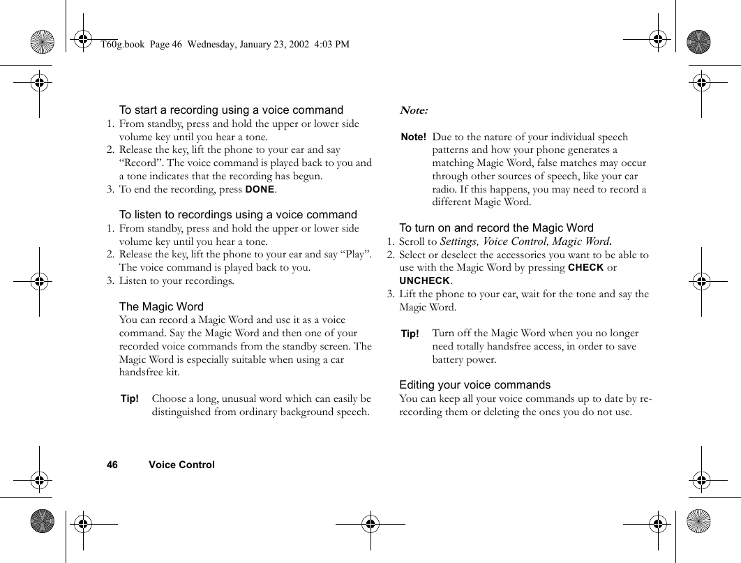 46 Voice ControlTo start a recording using a voice command1. From standby, press and hold the upper or lower side volume key until you hear a tone.2. Release the key, lift the phone to your ear and say “Record”. The voice command is played back to you and a tone indicates that the recording has begun.3. To end the recording, press DONE.To listen to recordings using a voice command1. From standby, press and hold the upper or lower side volume key until you hear a tone.2. Release the key, lift the phone to your ear and say “Play”. The voice command is played back to you.3. Listen to your recordings.The Magic WordYou can record a Magic Word and use it as a voice command. Say the Magic Word and then one of your recorded voice commands from the standby screen. The Magic Word is especially suitable when using a car handsfree kit.Note: To turn on and record the Magic Word1. Scroll to Settings, Voice Control, Magic Word.2. Select or deselect the accessories you want to be able to use with the Magic Word by pressing CHECK or UNCHECK.3. Lift the phone to your ear, wait for the tone and say the Magic Word.Editing your voice commandsYou can keep all your voice commands up to date by re-recording them or deleting the ones you do not use.Tip! Choose a long, unusual word which can easily be distinguished from ordinary background speech.Note! Due to the nature of your individual speech patterns and how your phone generates a matching Magic Word, false matches may occur through other sources of speech, like your car radio. If this happens, you may need to record a different Magic Word.Tip! Turn off the Magic Word when you no longer need totally handsfree access, in order to save battery power.T60g.book  Page 46  Wednesday, January 23, 2002  4:03 PM