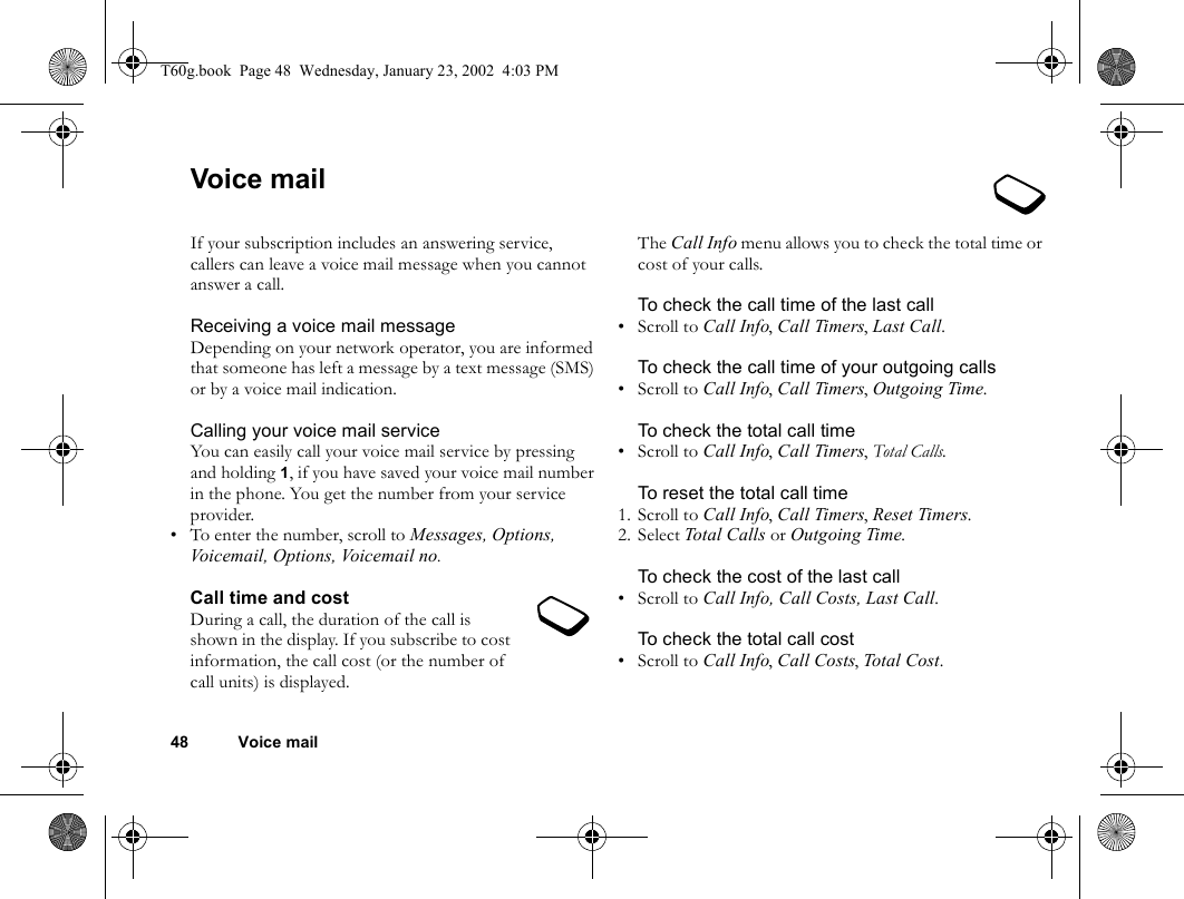 48 Voice mailVoice mailIf your subscription includes an answering service, callers can leave a voice mail message when you cannot answer a call.Receiving a voice mail messageDepending on your network operator, you are informed that someone has left a message by a text message (SMS) or by a voice mail indication.Calling your voice mail serviceYou can easily call your voice mail service by pressing and holding 1, if you have saved your voice mail number in the phone. You get the number from your service provider.• To enter the number, scroll to Messages, Options, Voicemail, Options, Voicemail no.Call time and costDuring a call, the duration of the call is shown in the display. If you subscribe to cost information, the call cost (or the number of call units) is displayed.The Call Info menu allows you to check the total time or cost of your calls.To check the call time of the last call•Scroll to Call Info, Call Timers, Last Call.To check the call time of your outgoing calls•Scroll to Call Info, Call Timers, Outgoing Time.To check the total call time•Scroll to Call Info, Call Timers, Total Calls.To reset the total call time1. Scroll to Call Info, Call Timers, Reset Timers.2. Select Total Calls or Outgoing Time.To check the cost of the last call•Scroll to Call Info, Call Costs, Last Call.To check the total call cost•Scroll to Call Info, Call Costs, Total Cost. T60g.book  Page 48  Wednesday, January 23, 2002  4:03 PM