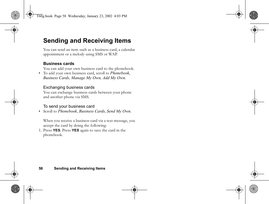 58 Sending and Receiving ItemsSending and Receiving ItemsYou can send an item such as a business card, a calendar appointment or a melody using SMS or WAP.Business cardsYou can add your own business card to the phonebook.• To add your own business card, scroll to Phonebook, Business Cards, Manage My Own, Add My Own.Exchanging business cardsYou can exchange business cards between your phone and another phone via SMS.To send your business card• Scroll to Phonebook, Business Cards, Send My Own.When you receive a business card via a text message, you accept the card by doing the following:1. Press YES. Press YES again to save the card in the phonebook.T60g.book  Page 58  Wednesday, January 23, 2002  4:03 PM