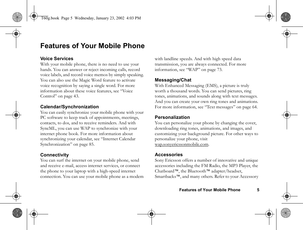 Features of Your Mobile Phone 5Features of Your Mobile PhoneVoice ServicesWith your mobile phone, there is no need to use your hands. You can answer or reject incoming calls, record voice labels, and record voice memos by simply speaking. You can also use the Magic Word feature to activate voice recognition by saying a single word. For more information about these voice features, see “Voice Control” on page 43.Calendar/SynchronizationYou can easily synchronize your mobile phone with your PC software to keep track of appointments, meetings, contacts, to dos, and to receive reminders. And with SyncML, you can use WAP to synchronize with your internet phone book. For more information about synchronizing your calendar, see “Internet Calendar Synchronization” on page 85.ConnectivityYou can surf the internet on your mobile phone, send and receive e-mail, access internet services, or connect the phone to your laptop with a high-speed internet connection. You can use your mobile phone as a modem with landline speeds. And with high speed data transmission, you are always connected. For more information, see “WAP” on page 73. Messaging/ChatWith Enhanced Messaging (EMS), a picture is truly worth a thousand words. You can send pictures, ring tones, animations, and sounds along with text messages. And you can create your own ring tones and animations. For more information, see “Text messages” on page 64.PersonalizationYou can personalize your phone by changing the cover, downloading ring tones, animations, and images, and customizing your background picture. For other ways to personalize your phone, visit wap.sonyericssonmobile.com.AccessoriesSony Ericsson offers a number of innovative and unique accessories including the FM Radio, the MP3 Player, the Chatboard™, the Bluetooth™ adapter/headset, Smartbacks™, and many others. Refer to your Accessory T60g.book  Page 5  Wednesday, January 23, 2002  4:03 PM