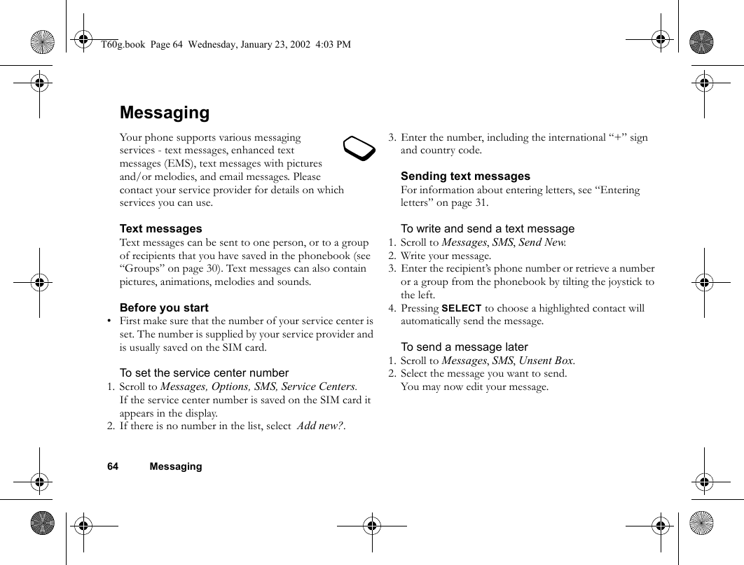 64 MessagingMessagingYour phone supports various messaging services - text messages, enhanced text messages (EMS), text messages with pictures and/or melodies, and email messages. Please contact your service provider for details on which services you can use.Text messagesText messages can be sent to one person, or to a group of recipients that you have saved in the phonebook (see “Groups” on page 30). Text messages can also contain pictures, animations, melodies and sounds.Before you start• First make sure that the number of your service center is set. The number is supplied by your service provider and is usually saved on the SIM card.To set the service center number1. Scroll to Messages, Options, SMS, Service Centers.If the service center number is saved on the SIM card it appears in the display.2. If there is no number in the list, select  Add new?.3. Enter the number, including the international “+” sign and country code.Sending text messagesFor information about entering letters, see “Entering letters” on page 31.To write and send a text message1. Scroll to Messages, SMS, Send New.2. Write your message.3. Enter the recipient’s phone number or retrieve a number or a group from the phonebook by tilting the joystick to the left.4. Pressing SELECT to choose a highlighted contact will automatically send the message.To send a message later1. Scroll to Messages, SMS, Unsent Box.2. Select the message you want to send.You may now edit your message.T60g.book  Page 64  Wednesday, January 23, 2002  4:03 PM