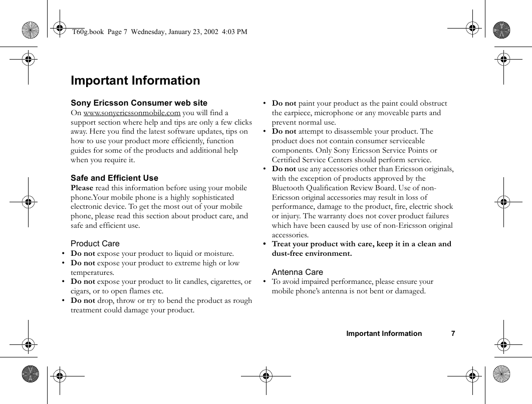 Important Information 7Important InformationSony Ericsson Consumer web siteOn www.sonyericssonmobile.com you will find a support section where help and tips are only a few clicks away. Here you find the latest software updates, tips on how to use your product more efficiently, function guides for some of the products and additional help when you require it.Safe and Efficient UsePlease read this information before using your mobile phone.Your mobile phone is a highly sophisticated electronic device. To get the most out of your mobile phone, please read this section about product care, and safe and efficient use.Product Care•Do not expose your product to liquid or moisture.•Do not expose your product to extreme high or low temperatures.•Do not expose your product to lit candles, cigarettes, or cigars, or to open flames etc.•Do not drop, throw or try to bend the product as rough treatment could damage your product.•Do not paint your product as the paint could obstruct the earpiece, microphone or any moveable parts and prevent normal use.•Do not attempt to disassemble your product. The product does not contain consumer serviceable components. Only Sony Ericsson Service Points or Certified Service Centers should perform service.•Do not use any accessories other than Ericsson originals, with the exception of products approved by the Bluetooth Qualification Review Board. Use of non-Ericsson original accessories may result in loss of performance, damage to the product, fire, electric shock or injury. The warranty does not cover product failures which have been caused by use of non-Ericsson original accessories.• Treat your product with care, keep it in a clean and dust-free environment. Antenna Care• To avoid impaired performance, please ensure your mobile phone’s antenna is not bent or damaged.T60g.book  Page 7  Wednesday, January 23, 2002  4:03 PM