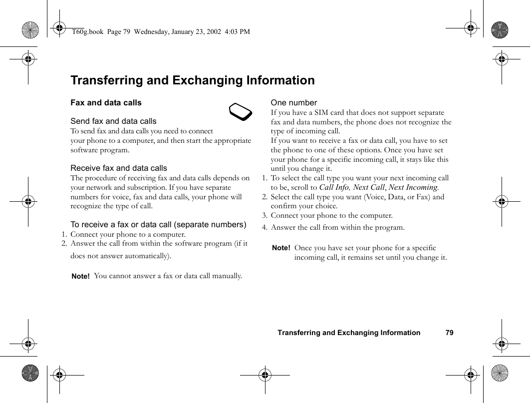 Transferring and Exchanging Information 79Transferring and Exchanging InformationFax and data callsSend fax and data callsTo send fax and data calls you need to connect your phone to a computer, and then start the appropriate software program.Receive fax and data callsThe procedure of receiving fax and data calls depends on your network and subscription. If you have separate numbers for voice, fax and data calls, your phone will recognize the type of call.To receive a fax or data call (separate numbers)1. Connect your phone to a computer.2. Answer the call from within the software program (if it does not answer automatically).One numberIf you have a SIM card that does not support separate fax and data numbers, the phone does not recognize the type of incoming call.If you want to receive a fax or data call, you have to set the phone to one of these options. Once you have set your phone for a specific incoming call, it stays like this until you change it.1. To select the call type you want your next incoming call to be, scroll to Call Info, Next Call, Next Incoming.2. Select the call type you want (Voice, Data, or Fax) and confirm your choice.3. Connect your phone to the computer.4. Answer the call from within the program.Note! You cannot answer a fax or data call manually.Note! Once you have set your phone for a specific incoming call, it remains set until you change it.T60g.book  Page 79  Wednesday, January 23, 2002  4:03 PM