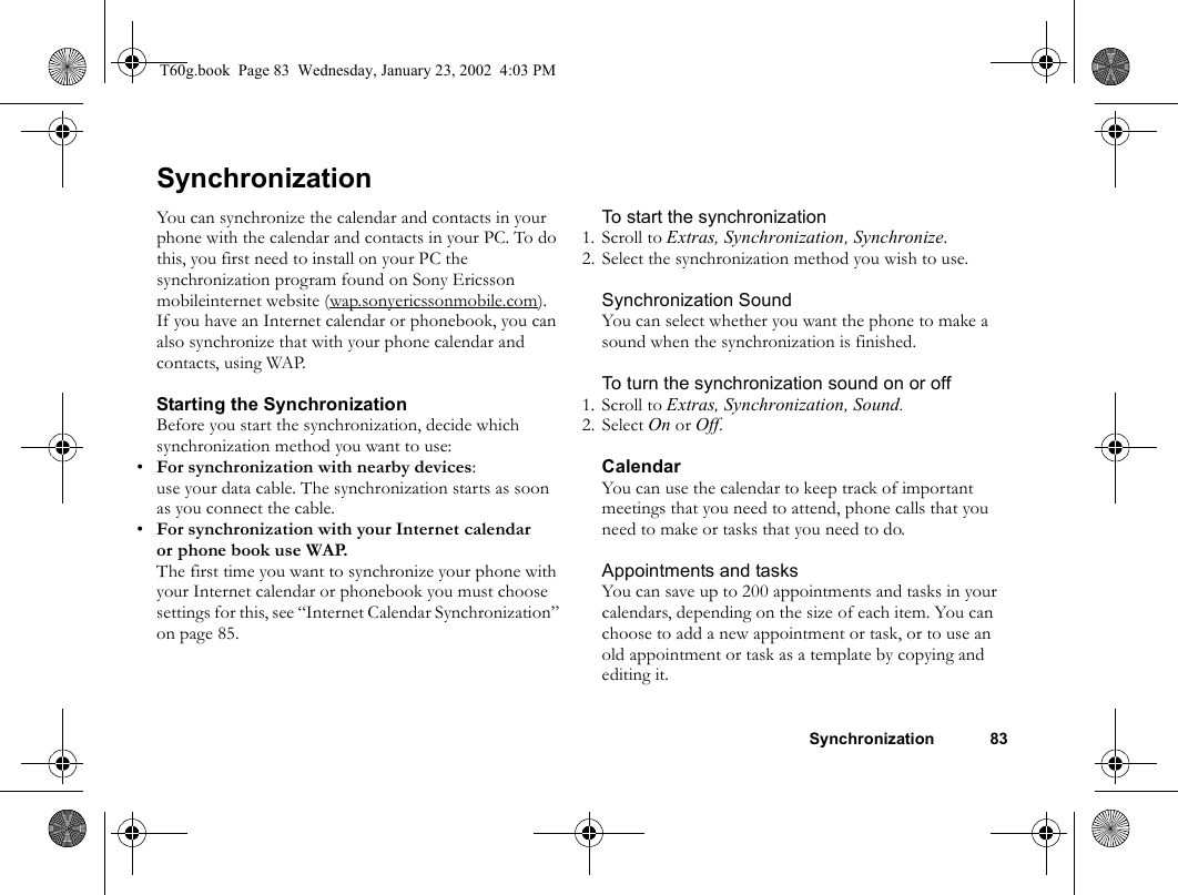 Synchronization 83SynchronizationYou can synchronize the calendar and contacts in your phone with the calendar and contacts in your PC. To do this, you first need to install on your PC the synchronization program found on Sony Ericsson mobileinternet website (wap.sonyericssonmobile.com). If you have an Internet calendar or phonebook, you can also synchronize that with your phone calendar and contacts, using WAP.Starting the SynchronizationBefore you start the synchronization, decide which synchronization method you want to use:•For synchronization with nearby devices:use your data cable. The synchronization starts as soon as you connect the cable.•For synchronization with your Internet calendar or phone book use WAP. The first time you want to synchronize your phone with your Internet calendar or phonebook you must choose settings for this, see “Internet Calendar Synchronization” on page 85.To start the synchronization1. Scroll to Extras, Synchronization, Synchronize.2. Select the synchronization method you wish to use.Synchronization SoundYou can select whether you want the phone to make a sound when the synchronization is finished.To turn the synchronization sound on or off1. Scroll to Extras, Synchronization, Sound.2. Select On or Off.CalendarYou can use the calendar to keep track of important meetings that you need to attend, phone calls that you need to make or tasks that you need to do. Appointments and tasksYou can save up to 200 appointments and tasks in your calendars, depending on the size of each item. You can choose to add a new appointment or task, or to use an old appointment or task as a template by copying and editing it.T60g.book  Page 83  Wednesday, January 23, 2002  4:03 PM