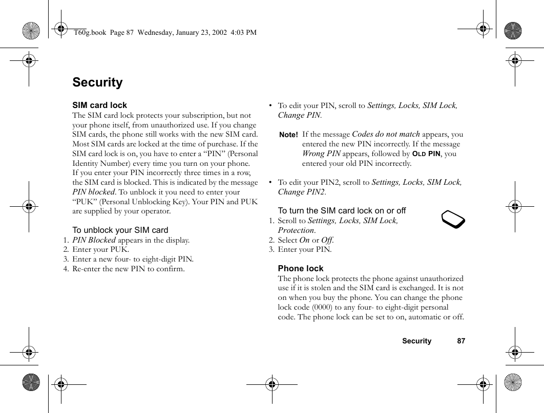 Security 87SecuritySIM card lockThe SIM card lock protects your subscription, but not your phone itself, from unauthorized use. If you change SIM cards, the phone still works with the new SIM card.Most SIM cards are locked at the time of purchase. If the SIM card lock is on, you have to enter a “PIN” (Personal Identity Number) every time you turn on your phone.If you enter your PIN incorrectly three times in a row, the SIM card is blocked. This is indicated by the message PIN blocked. To unblock it you need to enter your “PUK” (Personal Unblocking Key). Your PIN and PUK are supplied by your operator.To unblock your SIM card 1. PIN Blocked appears in the display.2. Enter your PUK.3. Enter a new four- to eight-digit PIN.4. Re-enter the new PIN to confirm.• To edit your PIN, scroll to Settings, Locks, SIM Lock, Change PIN.• To edit your PIN2, scroll to Settings, Locks, SIM Lock, Change PIN2.To turn the SIM card lock on or off1. Scroll to Settings, Locks, SIM Lock, Protection.2. Select On or Off.3. Enter your PIN.Phone lockThe phone lock protects the phone against unauthorized use if it is stolen and the SIM card is exchanged. It is not on when you buy the phone. You can change the phone lock code (0000) to any four- to eight-digit personal code. The phone lock can be set to on, automatic or off.Note! If the message Codes do not match appears, you entered the new PIN incorrectly. If the message Wrong PIN appears, followed by OLD PIN, you entered your old PIN incorrectly.T60g.book  Page 87  Wednesday, January 23, 2002  4:03 PM