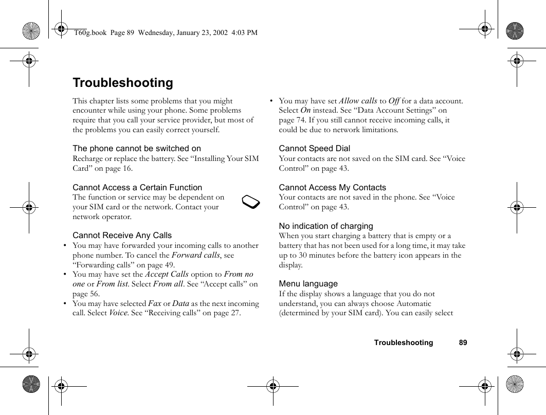 Troubleshooting 89TroubleshootingThis chapter lists some problems that you might encounter while using your phone. Some problems require that you call your service provider, but most of the problems you can easily correct yourself.The phone cannot be switched onRecharge or replace the battery. See “Installing Your SIM Card” on page 16.Cannot Access a Certain FunctionThe function or service may be dependent on your SIM card or the network. Contact your network operator.Cannot Receive Any Calls • You may have forwarded your incoming calls to another phone number. To cancel the Forward calls, see “Forwarding calls” on page 49.• You may have set the Accept Calls option to From no one or From list. Select From all. See “Accept calls” on page 56.• You may have selected Fax or Data as the next incoming call. Select Vo i c e . See “Receiving calls” on page 27.•You may have set Allow calls to Off for a data account. Select On instead. See “Data Account Settings” on page 74. If you still cannot receive incoming calls, it could be due to network limitations.Cannot Speed DialYour contacts are not saved on the SIM card. See “Voice Control” on page 43.Cannot Access My ContactsYour contacts are not saved in the phone. See “Voice Control” on page 43.No indication of chargingWhen you start charging a battery that is empty or a battery that has not been used for a long time, it may take up to 30 minutes before the battery icon appears in the display.Menu languageIf the display shows a language that you do not understand, you can always choose Automatic (determined by your SIM card). You can easily select T60g.book  Page 89  Wednesday, January 23, 2002  4:03 PM