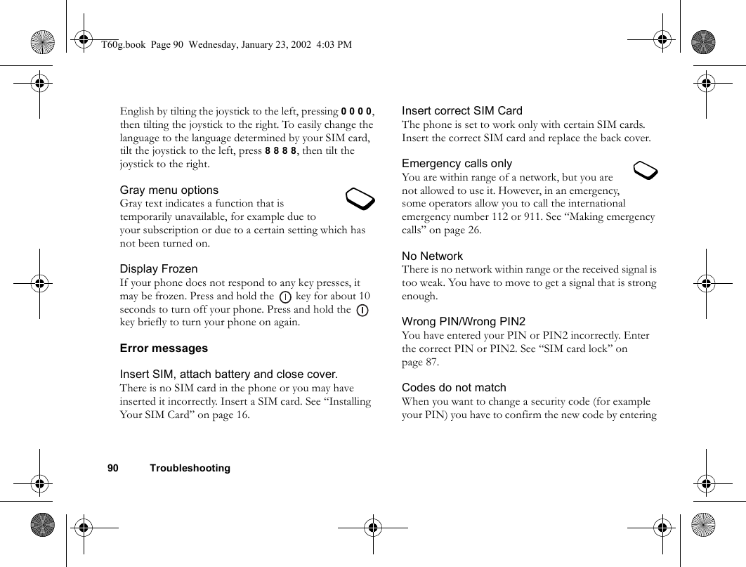 90 TroubleshootingEnglish by tilting the joystick to the left, pressing 0 0 0 0, then tilting the joystick to the right. To easily change the language to the language determined by your SIM card, tilt the joystick to the left, press 8 8 8 8, then tilt the joystick to the right.Gray menu optionsGray text indicates a function that is temporarily unavailable, for example due to your subscription or due to a certain setting which has not been turned on.Display FrozenIf your phone does not respond to any key presses, it may be frozen. Press and hold the   key for about 10 seconds to turn off your phone. Press and hold the   key briefly to turn your phone on again.Error messagesInsert SIM, attach battery and close cover.There is no SIM card in the phone or you may have inserted it incorrectly. Insert a SIM card. See “Installing Your SIM Card” on page 16.Insert correct SIM CardThe phone is set to work only with certain SIM cards. Insert the correct SIM card and replace the back cover.Emergency calls onlyYou are within range of a network, but you are not allowed to use it. However, in an emergency, some operators allow you to call the international emergency number 112 or 911. See “Making emergency calls” on page 26.No NetworkThere is no network within range or the received signal is too weak. You have to move to get a signal that is strong enough.Wrong PIN/Wrong PIN2You have entered your PIN or PIN2 incorrectly. Enter the correct PIN or PIN2. See “SIM card lock” on page 87.Codes do not matchWhen you want to change a security code (for example your PIN) you have to confirm the new code by entering T60g.book  Page 90  Wednesday, January 23, 2002  4:03 PM