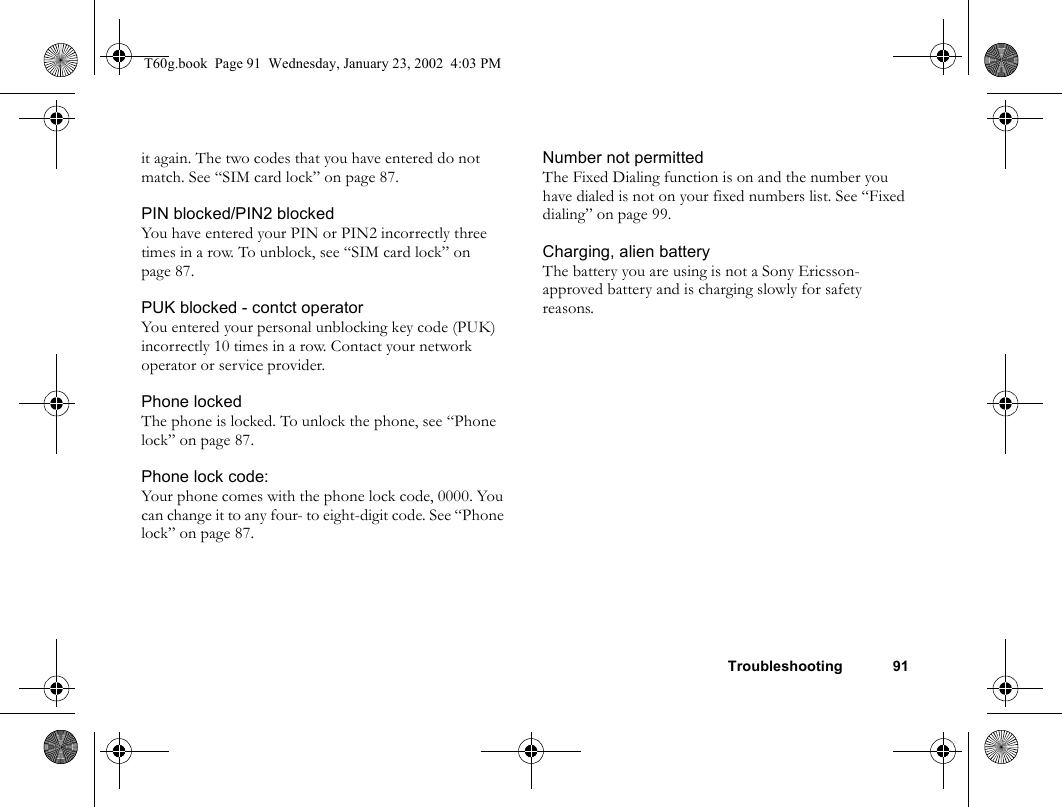 Troubleshooting 91it again. The two codes that you have entered do not match. See “SIM card lock” on page 87.PIN blocked/PIN2 blockedYou have entered your PIN or PIN2 incorrectly three times in a row. To unblock, see “SIM card lock” on page 87.PUK blocked - contct operatorYou entered your personal unblocking key code (PUK) incorrectly 10 times in a row. Contact your network operator or service provider.Phone lockedThe phone is locked. To unlock the phone, see “Phone lock” on page 87.Phone lock code:Your phone comes with the phone lock code, 0000. You can change it to any four- to eight-digit code. See “Phone lock” on page 87. Number not permittedThe Fixed Dialing function is on and the number you have dialed is not on your fixed numbers list. See “Fixed dialing” on page 99. Charging, alien batteryThe battery you are using is not a Sony Ericsson-approved battery and is charging slowly for safety reasons.T60g.book  Page 91  Wednesday, January 23, 2002  4:03 PM