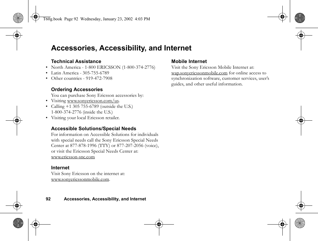 92 Accessories, Accessibility, and InternetAccessories, Accessibility, and InternetTechnical Assistance• North America - 1-800 ERICSSON (1-800-374-2776)• Latin America - 305-755-6789• Other countries - 919-472-7908Ordering AccessoriesYou can purchase Sony Ericsson accessories by:• Visiting www.sonyericsson.com/us.• Calling +1 305 755-6789 (outside the U.S.)1-800-374-2776 (inside the U.S.)• Visiting your local Ericsson retailer.Accessible Solutions/Special NeedsFor information on Accessible Solutions for individuals with special needs call the Sony Ericsson Special Needs Center at 877-878-1996 (TTY) or 877-207-2056 (voice), or visit the Ericsson Special Needs Center at:www.ericsson-snc.comInternetVisit Sony Ericsson on the internet at: www.sonyericssonmobile.com.Mobile InternetVisit the Sony Ericsson Mobile Internet at: wap.sonyericssonmobile.com for online access to synchronization software, customer services, user’s guides, and other useful information.T60g.book  Page 92  Wednesday, January 23, 2002  4:03 PM