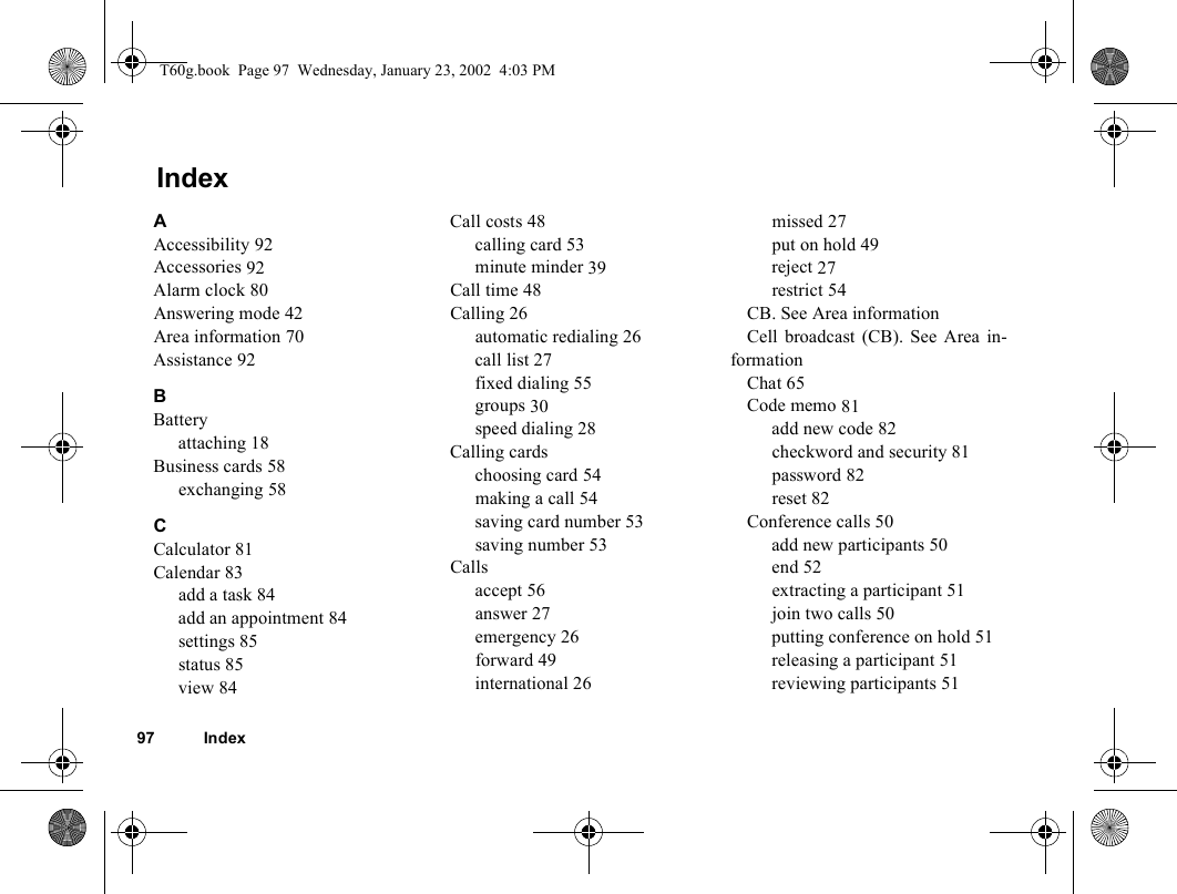97 IndexIndexAAccessibility 92Accessories 92Alarm clock 80Answering mode 42Area information 70Assistance 92BBatteryattaching 18Business cards 58exchanging 58CCalculator 81Calendar 83add a task 84add an appointment 84settings 85status 85view 84Call costs 48calling card 53minute minder 39Call time 48Calling 26automatic redialing 26call list 27fixed dialing 55groups 30speed dialing 28Calling cardschoosing card 54making a call 54saving card number 53saving number 53Callsaccept 56answer 27emergency 26forward 49international 26missed 27put on hold 49reject 27restrict 54CB. See Area informationCell broadcast (CB). See Area in-formationChat 65Code memo 81add new code 82checkword and security 81password 82reset 82Conference calls 50add new participants 50end 52extracting a participant 51join two calls 50putting conference on hold 51releasing a participant 51reviewing participants 51T60g.book  Page 97  Wednesday, January 23, 2002  4:03 PM