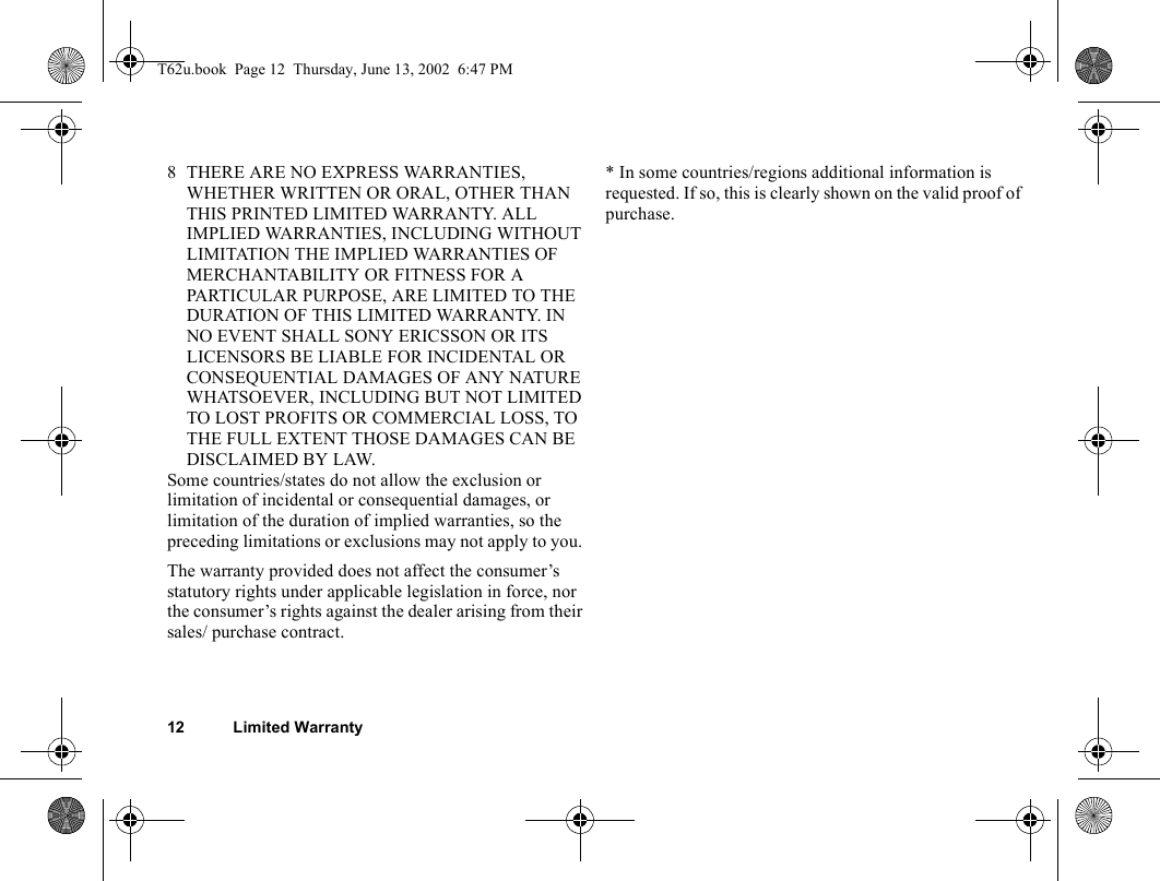 12 Limited Warranty8 THERE ARE NO EXPRESS WARRANTIES, WHETHER WRITTEN OR ORAL, OTHER THAN THIS PRINTED LIMITED WARRANTY. ALL IMPLIED WARRANTIES, INCLUDING WITHOUT LIMITATION THE IMPLIED WARRANTIES OF MERCHANTABILITY OR FITNESS FOR A PARTICULAR PURPOSE, ARE LIMITED TO THE DURATION OF THIS LIMITED WARRANTY. IN NO EVENT SHALL SONY ERICSSON OR ITS LICENSORS BE LIABLE FOR INCIDENTAL OR CONSEQUENTIAL DAMAGES OF ANY NATURE WHATSOEVER, INCLUDING BUT NOT LIMITED TO LOST PROFITS OR COMMERCIAL LOSS, TO THE FULL EXTENT THOSE DAMAGES CAN BE DISCLAIMED BY LAW. Some countries/states do not allow the exclusion or limitation of incidental or consequential damages, or limitation of the duration of implied warranties, so the preceding limitations or exclusions may not apply to you. The warranty provided does not affect the consumer’s statutory rights under applicable legislation in force, nor the consumer’s rights against the dealer arising from their sales/ purchase contract.* In some countries/regions additional information is requested. If so, this is clearly shown on the valid proof of purchase.T62u.book  Page 12  Thursday, June 13, 2002  6:47 PM