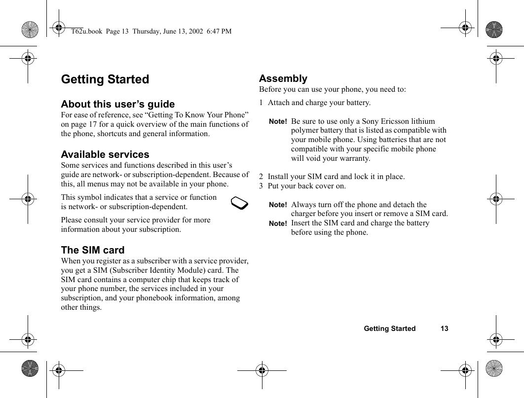Getting Started 13Getting StartedAbout this user’s guideFor ease of reference, see “Getting To Know Your Phone” on page 17 for a quick overview of the main functions of the phone, shortcuts and general information.Available servicesSome services and functions described in this user’s guide are network- or subscription-dependent. Because of this, all menus may not be available in your phone.This symbol indicates that a service or function is network- or subscription-dependent.Please consult your service provider for more information about your subscription.The SIM cardWhen you register as a subscriber with a service provider, you get a SIM (Subscriber Identity Module) card. The SIM card contains a computer chip that keeps track of your phone number, the services included in your subscription, and your phonebook information, among other things.AssemblyBefore you can use your phone, you need to:1 Attach and charge your battery.2 Install your SIM card and lock it in place.3 Put your back cover on.Note! Be sure to use only a Sony Ericsson lithium polymer battery that is listed as compatible with your mobile phone. Using batteries that are not compatible with your specific mobile phone will void your warranty.Note! Always turn off the phone and detach the charger before you insert or remove a SIM card.Note! Insert the SIM card and charge the battery before using the phone.T62u.book  Page 13  Thursday, June 13, 2002  6:47 PM