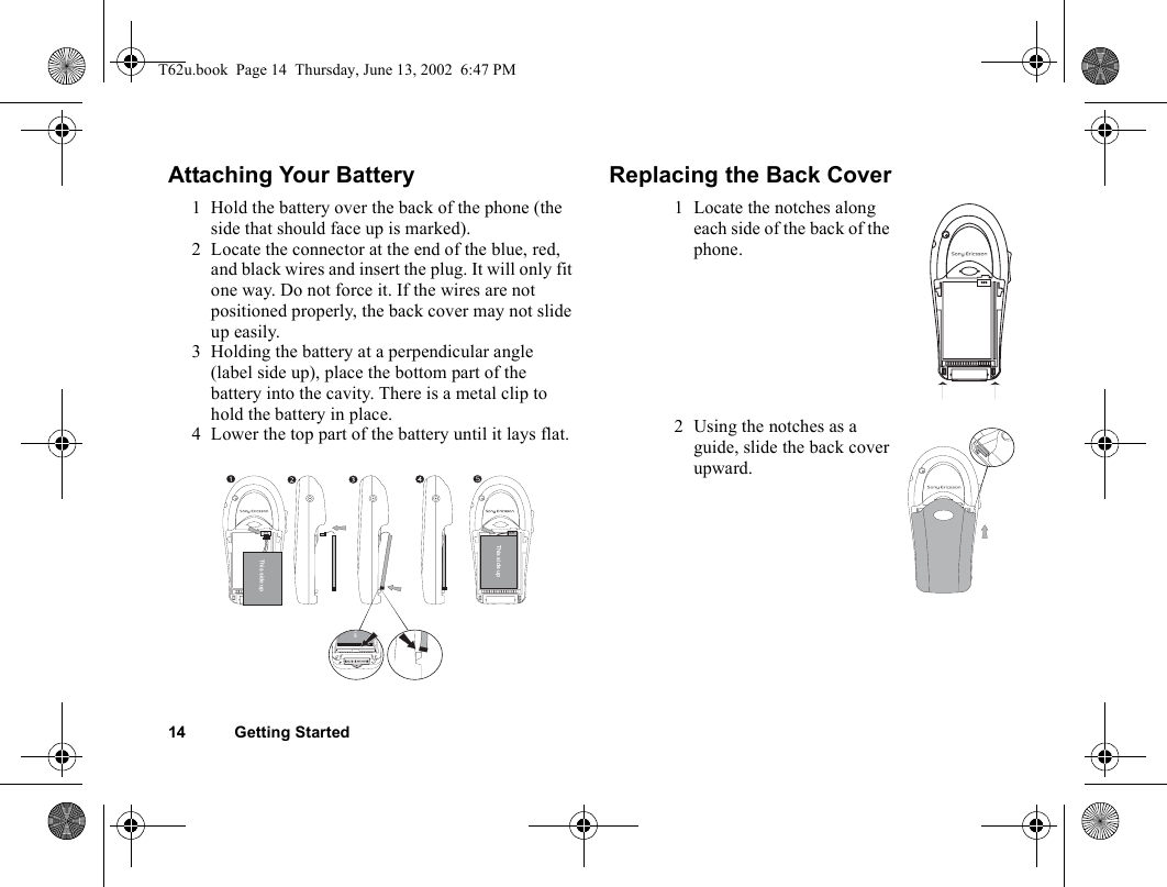 14 Getting StartedAttaching Your Battery Replacing the Back Cover1 Hold the battery over the back of the phone (the side that should face up is marked). 2 Locate the connector at the end of the blue, red, and black wires and insert the plug. It will only fit one way. Do not force it. If the wires are not positioned properly, the back cover may not slide up easily.3 Holding the battery at a perpendicular angle (label side up), place the bottom part of the battery into the cavity. There is a metal clip to hold the battery in place.4 Lower the top part of the battery until it lays flat.This side up5This side upde up1 Locate the notches along each side of the back of the phone.2 Using the notches as a guide, slide the back cover upward.T62u.book  Page 14  Thursday, June 13, 2002  6:47 PM
