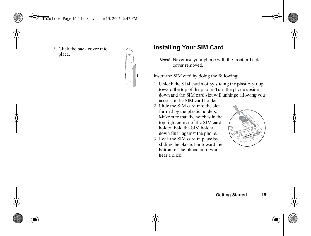 Getting Started 15Installing Your SIM CardInsert the SIM card by doing the following:1 Unlock the SIM card slot by sliding the plastic bar up toward the top of the phone. Turn the phone upside down and the SIM card slot will unhinge allowing you access to the SIM card holder. 2 Slide the SIM card into the slot formed by the plastic holders. Make sure that the notch is in the top right corner of the SIM card holder. Fold the SIM holder down flush against the phone.3 Lock the SIM card in place by sliding the plastic bar toward the bottom of the phone until you hear a click.3 Click the back cover into place.Note! Never use your phone with the front or back cover removed.SIMT62u.book  Page 15  Thursday, June 13, 2002  6:47 PM