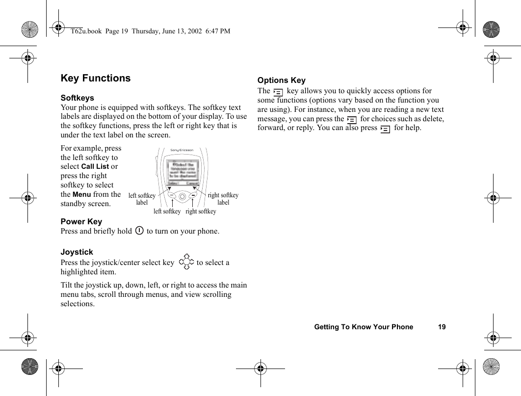 Getting To Know Your Phone 19Key FunctionsSoftkeysYour phone is equipped with softkeys. The softkey text labels are displayed on the bottom of your display. To use the softkey functions, press the left or right key that is under the text label on the screen.For example, press the left softkey to select Call List or press the right softkey to select the Menu from the standby screen.Power KeyPress and briefly hold   to turn on your phone.JoystickPress the joystick/center select key   to select a highlighted item.Tilt the joystick up, down, left, or right to access the main menu tabs, scroll through menus, and view scrolling selections.Options KeyThe   key allows you to quickly access options for some functions (options vary based on the function you are using). For instance, when you are reading a new text message, you can press the   for choices such as delete, forward, or reply. You can also press   for help.right softkeyleft softkeyright softkeyleft softkeylabel labelT62u.book  Page 19  Thursday, June 13, 2002  6:47 PM