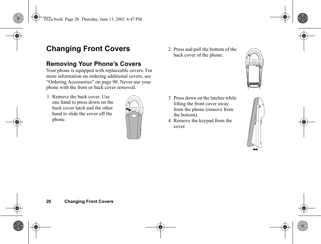 20 Changing Front CoversChanging Front CoversRemoving Your Phone’s CoversYour phone is equipped with replaceable covers. For more information on ordering additional covers, see “Ordering Accessories” on page 90. Never use your phone with the front or back cover removed. 1 Remove the back cover. Use one hand to press down on the back cover latch and the other hand to slide the cover off the phone.2 Press and pull the bottom of the back cover of the phone.3 Press down on the latches while lifting the front cover away from the phone (remove from the bottom).4 Remove the keypad from the cover.T62u.book  Page 20  Thursday, June 13, 2002  6:47 PM