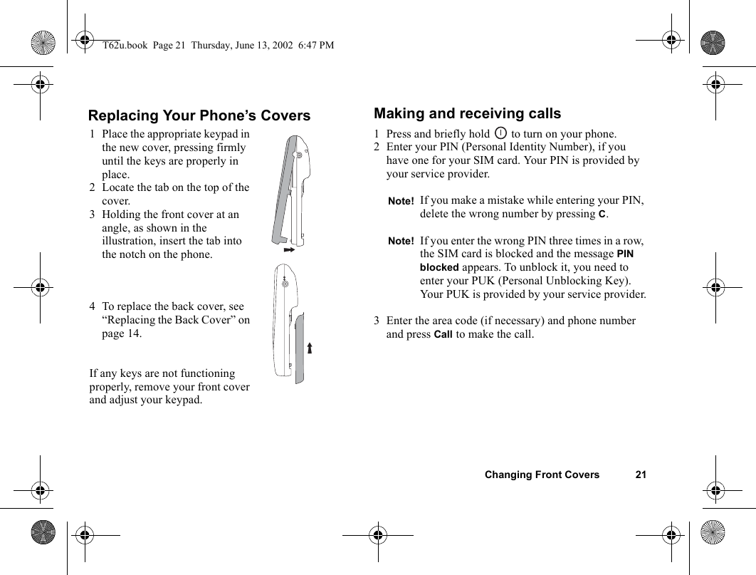 Changing Front Covers 21Replacing Your Phone’s Covers Making and receiving calls1 Press and briefly hold   to turn on your phone.2 Enter your PIN (Personal Identity Number), if you have one for your SIM card. Your PIN is provided by your service provider.3 Enter the area code (if necessary) and phone number and press Call to make the call.1 Place the appropriate keypad in the new cover, pressing firmly until the keys are properly in place.2 Locate the tab on the top of the cover.3 Holding the front cover at an angle, as shown in the illustration, insert the tab into the notch on the phone.4 To replace the back cover, see “Replacing the Back Cover” on page 14.If any keys are not functioning properly, remove your front cover and adjust your keypad.Note! If you make a mistake while entering your PIN, delete the wrong number by pressing C.Note! If you enter the wrong PIN three times in a row, the SIM card is blocked and the message PIN blocked appears. To unblock it, you need to enter your PUK (Personal Unblocking Key). Your PUK is provided by your service provider.T62u.book  Page 21  Thursday, June 13, 2002  6:47 PM