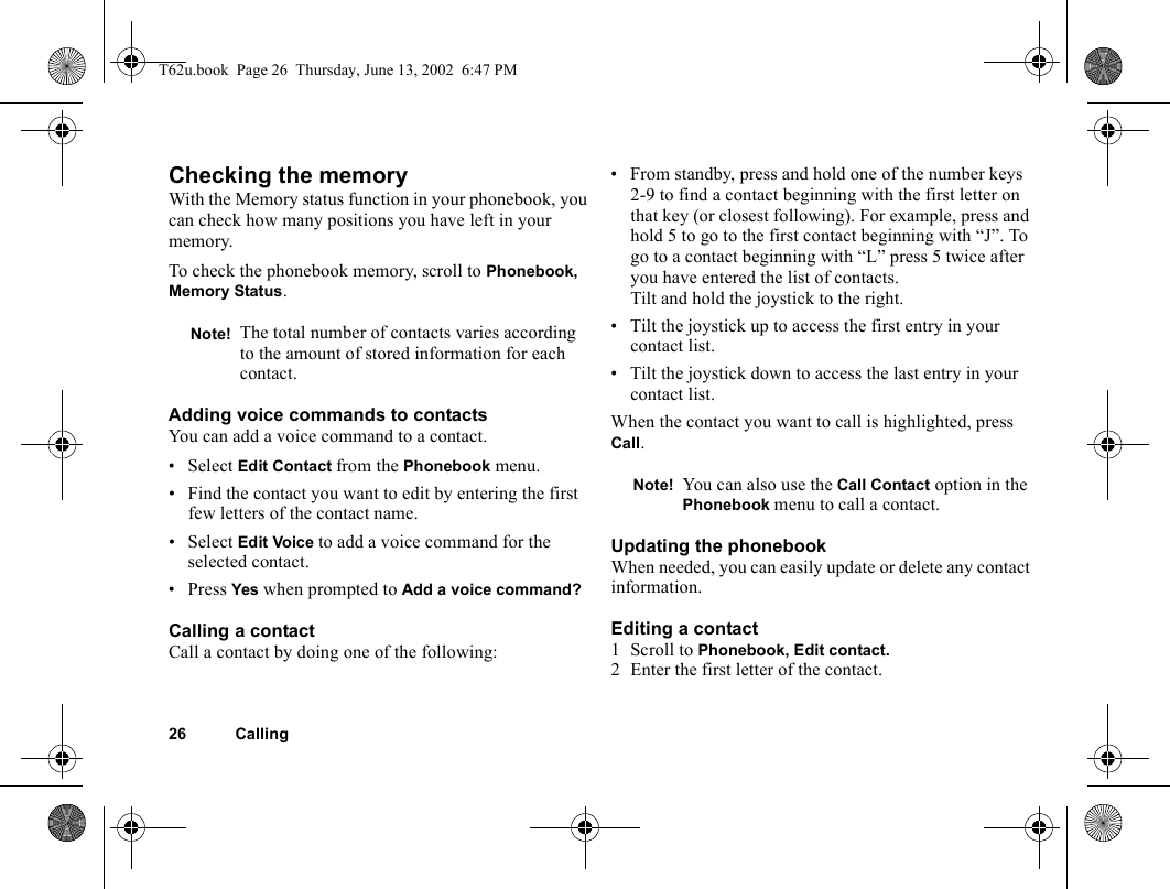 26 CallingChecking the memoryWith the Memory status function in your phonebook, you can check how many positions you have left in your memory.To check the phonebook memory, scroll to Phonebook, Memory Status.Adding voice commands to contactsYou can add a voice command to a contact.•Select Edit Contact from the Phonebook menu.• Find the contact you want to edit by entering the first few letters of the contact name.•Select Edit Voice to add a voice command for the selected contact.• Press Yes when prompted to Add a voice command?Calling a contactCall a contact by doing one of the following:• From standby, press and hold one of the number keys 2-9 to find a contact beginning with the first letter on that key (or closest following). For example, press and hold 5 to go to the first contact beginning with “J”. To go to a contact beginning with “L” press 5 twice after you have entered the list of contacts.Tilt and hold the joystick to the right.• Tilt the joystick up to access the first entry in your contact list.• Tilt the joystick down to access the last entry in your contact list.When the contact you want to call is highlighted, press Call.Updating the phonebookWhen needed, you can easily update or delete any contact information.Editing a contact1 Scroll to Phonebook, Edit contact.2 Enter the first letter of the contact.Note! The total number of contacts varies according to the amount of stored information for each contact.Note! You can also use the Call Contact option in the Phonebook menu to call a contact.T62u.book  Page 26  Thursday, June 13, 2002  6:47 PM
