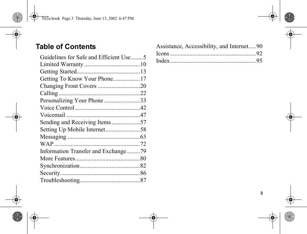 3Table of ContentsGuidelines for Safe and Efficient Use........5Limited Warranty .....................................10Getting Started..........................................13Getting To Know Your Phone..................17Changing Front Covers ............................20Calling ......................................................22Personalizing Your Phone ........................33Voice Control ...........................................42Voicemail .................................................47Sending and Receiving Items ...................57Setting Up Mobile Internet.......................58Messaging.................................................63WAP .........................................................72Information Transfer and Exchange.........79More Features...........................................80Synchronization........................................82Security.....................................................86Troubleshooting........................................87Assistance, Accessibility, and Internet.....90Icons .........................................................92Index.........................................................95T62u.book  Page 3  Thursday, June 13, 2002  6:47 PM