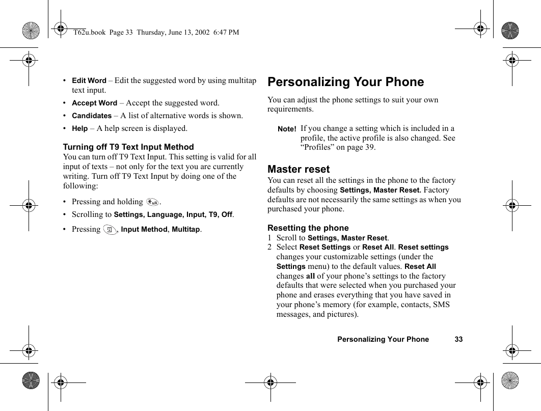 Personalizing Your Phone 33•Edit Word – Edit the suggested word by using multitap text input.•Accept Word – Accept the suggested word.•Candidates – A list of alternative words is shown. •Help – A help screen is displayed.Turning off T9 Text Input MethodYou can turn off T9 Text Input. This setting is valid for all input of texts – not only for the text you are currently writing. Turn off T9 Text Input by doing one of the following:• Pressing and holding  .• Scrolling to Settings, Language, Input, T9, Off.•Pressing , Input Method, Multitap.Personalizing Your PhoneYou can adjust the phone settings to suit your own requirements.Master resetYou can reset all the settings in the phone to the factory defaults by choosing Settings, Master Reset. Factory defaults are not necessarily the same settings as when you purchased your phone.Resetting the phone1 Scroll to Settings, Master Reset.2 Select Reset Settings or Reset All. Reset settings changes your customizable settings (under the Settings menu) to the default values. Reset All changes all of your phone’s settings to the factory defaults that were selected when you purchased your phone and erases everything that you have saved in your phone’s memory (for example, contacts, SMS messages, and pictures).Note! If you change a setting which is included in a profile, the active profile is also changed. See “Profiles” on page 39.T62u.book  Page 33  Thursday, June 13, 2002  6:47 PM