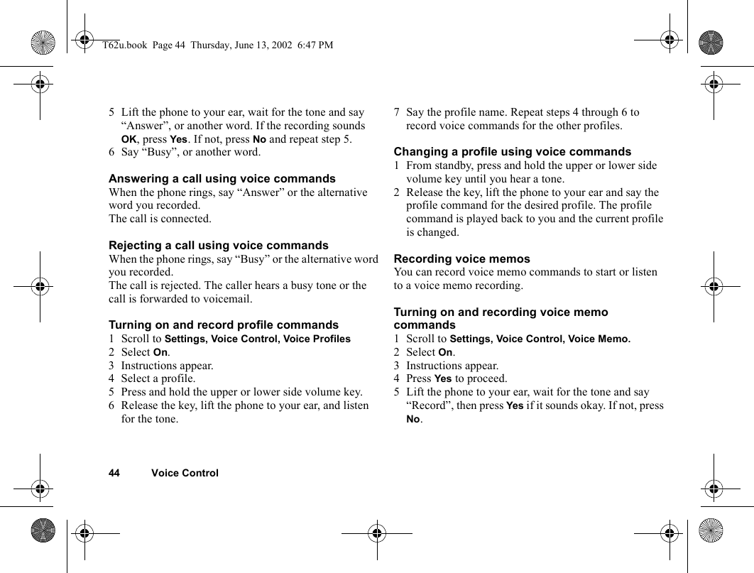 44 Voice Control5 Lift the phone to your ear, wait for the tone and say “Answer”, or another word. If the recording sounds OK, press Yes. If not, press No and repeat step 5.6 Say “Busy”, or another word.Answering a call using voice commandsWhen the phone rings, say “Answer” or the alternative word you recorded.The call is connected.Rejecting a call using voice commandsWhen the phone rings, say “Busy” or the alternative word you recorded.The call is rejected. The caller hears a busy tone or the call is forwarded to voicemail.Turning on and record profile commands1 Scroll to Settings, Voice Control, Voice Profiles2Select On.3 Instructions appear.4 Select a profile.5 Press and hold the upper or lower side volume key.6 Release the key, lift the phone to your ear, and listen for the tone.7 Say the profile name. Repeat steps 4 through 6 to record voice commands for the other profiles.Changing a profile using voice commands1 From standby, press and hold the upper or lower side volume key until you hear a tone.2 Release the key, lift the phone to your ear and say the profile command for the desired profile. The profile command is played back to you and the current profile is changed.Recording voice memosYou can record voice memo commands to start or listen to a voice memo recording.Turning on and recording voice memo commands1 Scroll to Settings, Voice Control, Voice Memo.2 Select On.3 Instructions appear.4 Press Yes to proceed.5 Lift the phone to your ear, wait for the tone and say “Record”, then press Yes if it sounds okay. If not, press No.T62u.book  Page 44  Thursday, June 13, 2002  6:47 PM