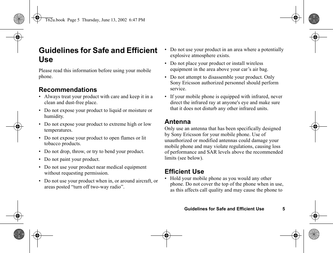 Guidelines for Safe and Efficient Use 5Guidelines for Safe and Efficient UsePlease read this information before using your mobile phone.Recommendations• Always treat your product with care and keep it in a clean and dust-free place.• Do not expose your product to liquid or moisture or humidity.• Do not expose your product to extreme high or low temperatures.• Do not expose your product to open flames or lit tobacco products.• Do not drop, throw, or try to bend your product. • Do not paint your product.• Do not use your product near medical equipment without requesting permission.• Do not use your product when in, or around aircraft, or areas posted “turn off two-way radio”. • Do not use your product in an area where a potentially explosive atmosphere exists.• Do not place your product or install wireless equipment in the area above your car’s air bag. • Do not attempt to disassemble your product. Only Sony Ericsson authorized personnel should perform service.• If your mobile phone is equipped with infrared, never direct the infrared ray at anyone&apos;s eye and make sure that it does not disturb any other infrared units.Antenna Only use an antenna that has been specifically designed by Sony Ericsson for your mobile phone. Use of unauthorized or modified antennas could damage your mobile phone and may violate regulations, causing loss of performance and SAR levels above the recommended limits (see below).Efficient Use• Hold your mobile phone as you would any other phone. Do not cover the top of the phone when in use, as this affects call quality and may cause the phone to T62u.book  Page 5  Thursday, June 13, 2002  6:47 PM