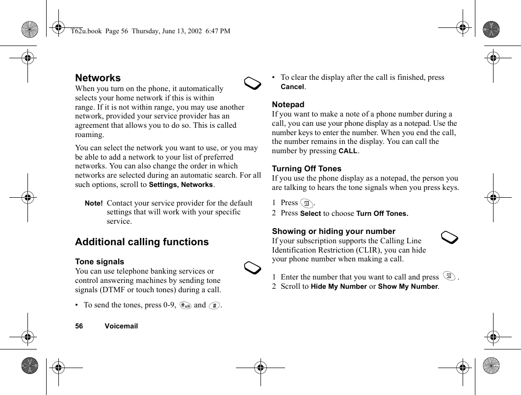 56 VoicemailNetworksWhen you turn on the phone, it automatically selects your home network if this is within range. If it is not within range, you may use another network, provided your service provider has an agreement that allows you to do so. This is called roaming.You can select the network you want to use, or you may be able to add a network to your list of preferred networks. You can also change the order in which networks are selected during an automatic search. For all such options, scroll to Settings, Networks.Additional calling functionsTone signalsYou can use telephone banking services or control answering machines by sending tone signals (DTMF or touch tones) during a call. • To send the tones, press 0-9,   and  .• To clear the display after the call is finished, press Cancel.NotepadIf you want to make a note of a phone number during a call, you can use your phone display as a notepad. Use the number keys to enter the number. When you end the call, the number remains in the display. You can call the number by pressing CALL.Turning Off TonesIf you use the phone display as a notepad, the person you are talking to hears the tone signals when you press keys.1 Press .2 Press Select to choose Turn  Off Tones.Showing or hiding your numberIf your subscription supports the Calling Line Identification Restriction (CLIR), you can hide your phone number when making a call.1 Enter the number that you want to call and press  .2 Scroll to Hide My Number or Show My Number.Note! Contact your service provider for the default settings that will work with your specific service.T62u.book  Page 56  Thursday, June 13, 2002  6:47 PM