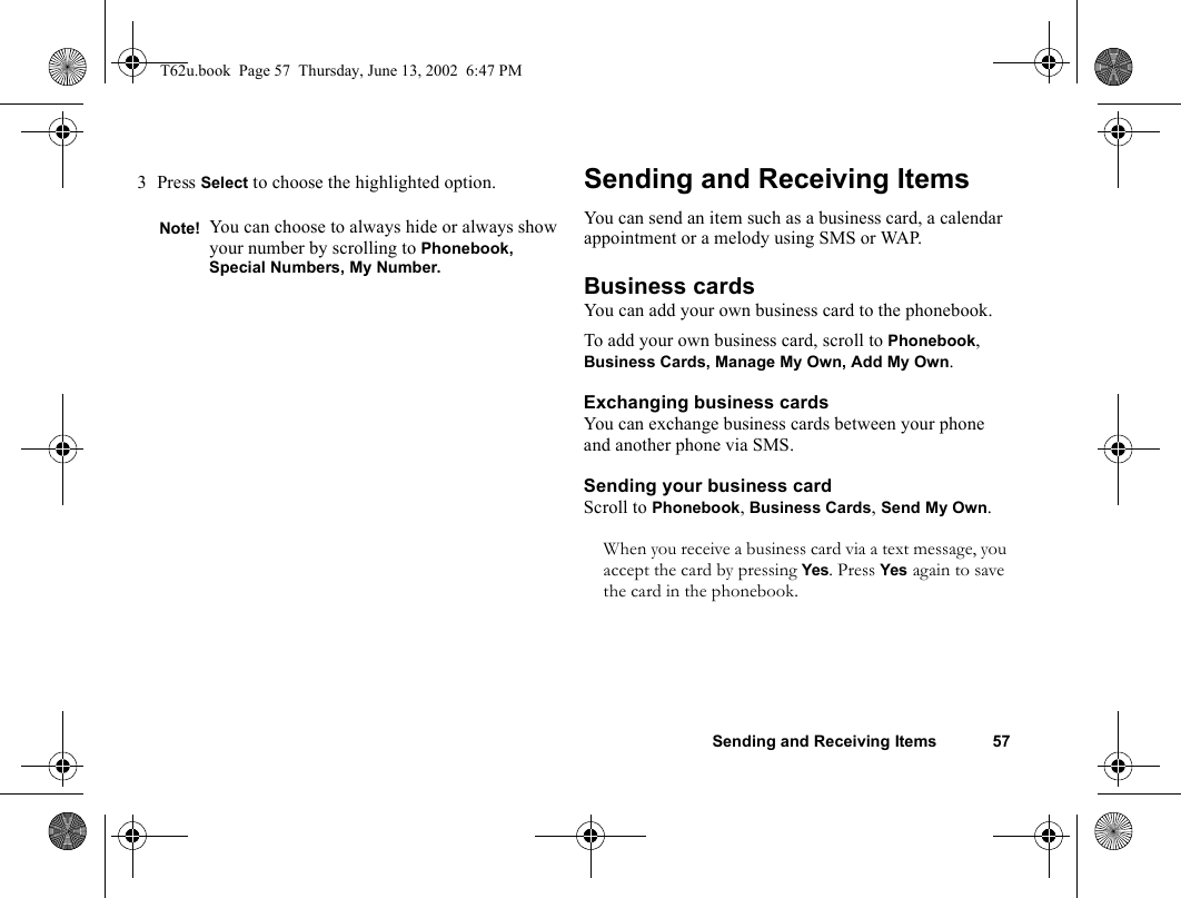 Sending and Receiving Items 573Press Select to choose the highlighted option. Sending and Receiving ItemsYou can send an item such as a business card, a calendar appointment or a melody using SMS or WAP.Business cardsYou can add your own business card to the phonebook.To add your own business card, scroll to Phonebook, Business Cards, Manage My Own, Add My Own.Exchanging business cardsYou can exchange business cards between your phone and another phone via SMS.Sending your business cardScroll to Phonebook, Business Cards, Send My Own.When you receive a business card via a text message, you accept the card by pressing Yes. Press Yes again to save the card in the phonebook.Note! You can choose to always hide or always show your number by scrolling to Phonebook, Special Numbers, My Number.T62u.book  Page 57  Thursday, June 13, 2002  6:47 PM