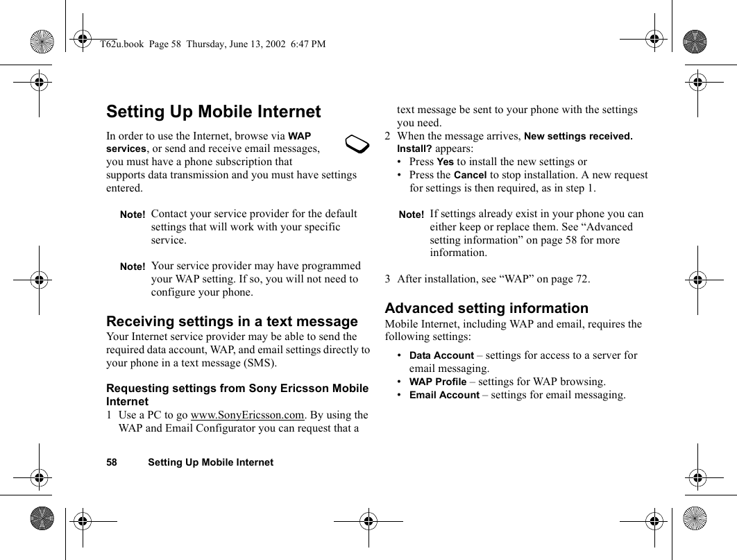 58 Setting Up Mobile InternetSetting Up Mobile InternetIn order to use the Internet, browse via WAP services, or send and receive email messages, you must have a phone subscription that supports data transmission and you must have settings entered.Receiving settings in a text messageYour Internet service provider may be able to send the required data account, WAP, and email settings directly to your phone in a text message (SMS).Requesting settings from Sony Ericsson Mobile Internet1 Use a PC to go www.SonyEricsson.com. By using the WAP and Email Configurator you can request that a text message be sent to your phone with the settings you need.2 When the message arrives, New settings received. Install? appears:• Press Yes to install the new settings or • Press the Cancel to stop installation. A new request for settings is then required, as in step 1.3 After installation, see “WAP” on page 72.Advanced setting informationMobile Internet, including WAP and email, requires the following settings:•Data Account – settings for access to a server for email messaging.•WAP Profile – settings for WAP browsing.•Email Account – settings for email messaging.Note! Contact your service provider for the default settings that will work with your specific service.Note! Your service provider may have programmed your WAP setting. If so, you will not need to configure your phone.Note! If settings already exist in your phone you can either keep or replace them. See “Advanced setting information” on page 58 for more information.T62u.book  Page 58  Thursday, June 13, 2002  6:47 PM