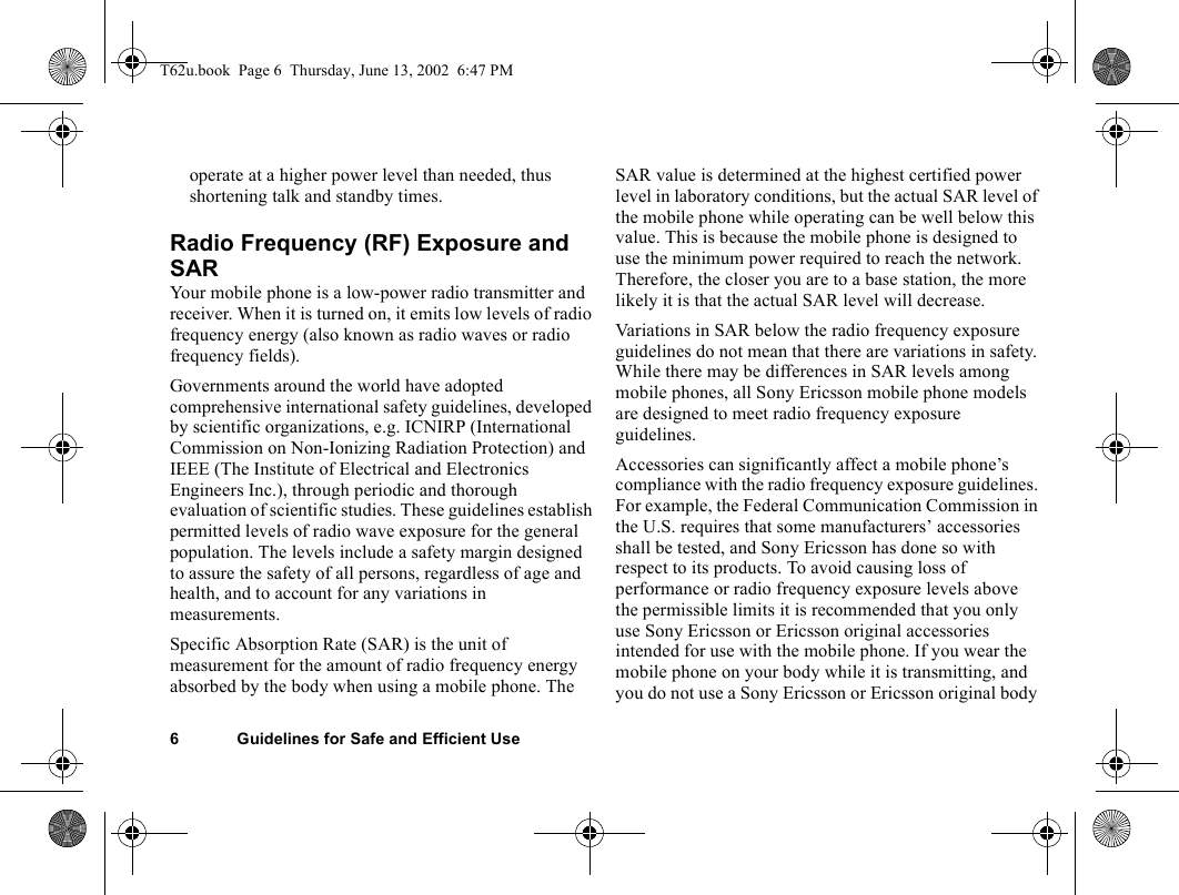 6 Guidelines for Safe and Efficient Useoperate at a higher power level than needed, thus shortening talk and standby times.Radio Frequency (RF) Exposure and SARYour mobile phone is a low-power radio transmitter and receiver. When it is turned on, it emits low levels of radio frequency energy (also known as radio waves or radio frequency fields). Governments around the world have adopted comprehensive international safety guidelines, developed by scientific organizations, e.g. ICNIRP (International Commission on Non-Ionizing Radiation Protection) and IEEE (The Institute of Electrical and Electronics Engineers Inc.), through periodic and thorough evaluation of scientific studies. These guidelines establish permitted levels of radio wave exposure for the general population. The levels include a safety margin designed to assure the safety of all persons, regardless of age and health, and to account for any variations in measurements.Specific Absorption Rate (SAR) is the unit of measurement for the amount of radio frequency energy absorbed by the body when using a mobile phone. The SAR value is determined at the highest certified power level in laboratory conditions, but the actual SAR level of the mobile phone while operating can be well below this value. This is because the mobile phone is designed to use the minimum power required to reach the network. Therefore, the closer you are to a base station, the more likely it is that the actual SAR level will decrease.Variations in SAR below the radio frequency exposure guidelines do not mean that there are variations in safety. While there may be differences in SAR levels among mobile phones, all Sony Ericsson mobile phone models are designed to meet radio frequency exposure guidelines.Accessories can significantly affect a mobile phone’s compliance with the radio frequency exposure guidelines. For example, the Federal Communication Commission in the U.S. requires that some manufacturers’ accessories shall be tested, and Sony Ericsson has done so with respect to its products. To avoid causing loss of performance or radio frequency exposure levels above the permissible limits it is recommended that you only use Sony Ericsson or Ericsson original accessories intended for use with the mobile phone. If you wear the mobile phone on your body while it is transmitting, and you do not use a Sony Ericsson or Ericsson original body T62u.book  Page 6  Thursday, June 13, 2002  6:47 PM