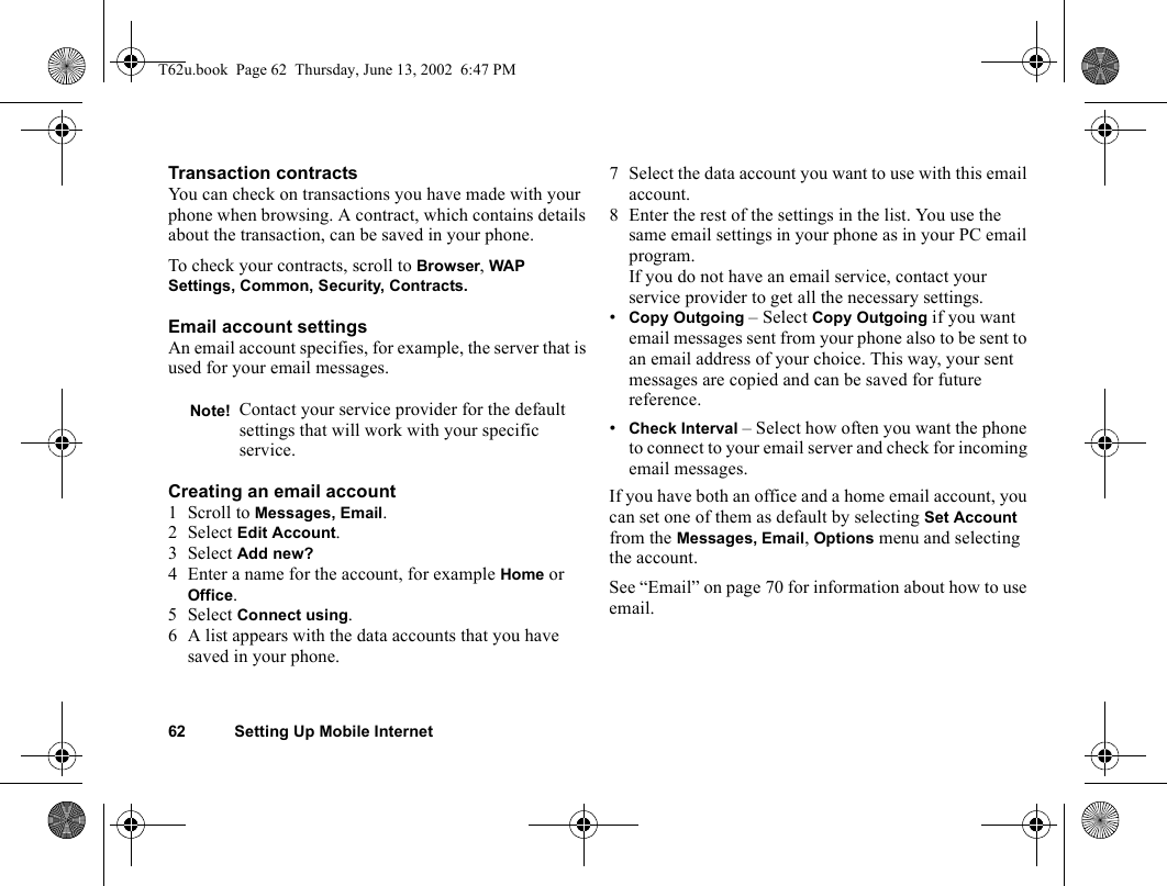 62 Setting Up Mobile InternetTransaction contractsYou can check on transactions you have made with your phone when browsing. A contract, which contains details about the transaction, can be saved in your phone.To check your contracts, scroll to Browser, WAP Settings, Common, Security, Contracts.Email account settingsAn email account specifies, for example, the server that is used for your email messages.Creating an email account1 Scroll to Messages, Email. 2Select Edit Account.3Select Add new?4 Enter a name for the account, for example Home or Office.5Select Connect using. 6 A list appears with the data accounts that you have saved in your phone.7 Select the data account you want to use with this email account.8 Enter the rest of the settings in the list. You use the same email settings in your phone as in your PC email program. If you do not have an email service, contact your service provider to get all the necessary settings.•Copy Outgoing – Select Copy Outgoing if you want email messages sent from your phone also to be sent to an email address of your choice. This way, your sent messages are copied and can be saved for future reference.•Check Interval – Select how often you want the phone to connect to your email server and check for incoming email messages.If you have both an office and a home email account, you can set one of them as default by selecting Set Account from the Messages, Email, Options menu and selecting the account.See “Email” on page 70 for information about how to use email.Note! Contact your service provider for the default settings that will work with your specific service.T62u.book  Page 62  Thursday, June 13, 2002  6:47 PM