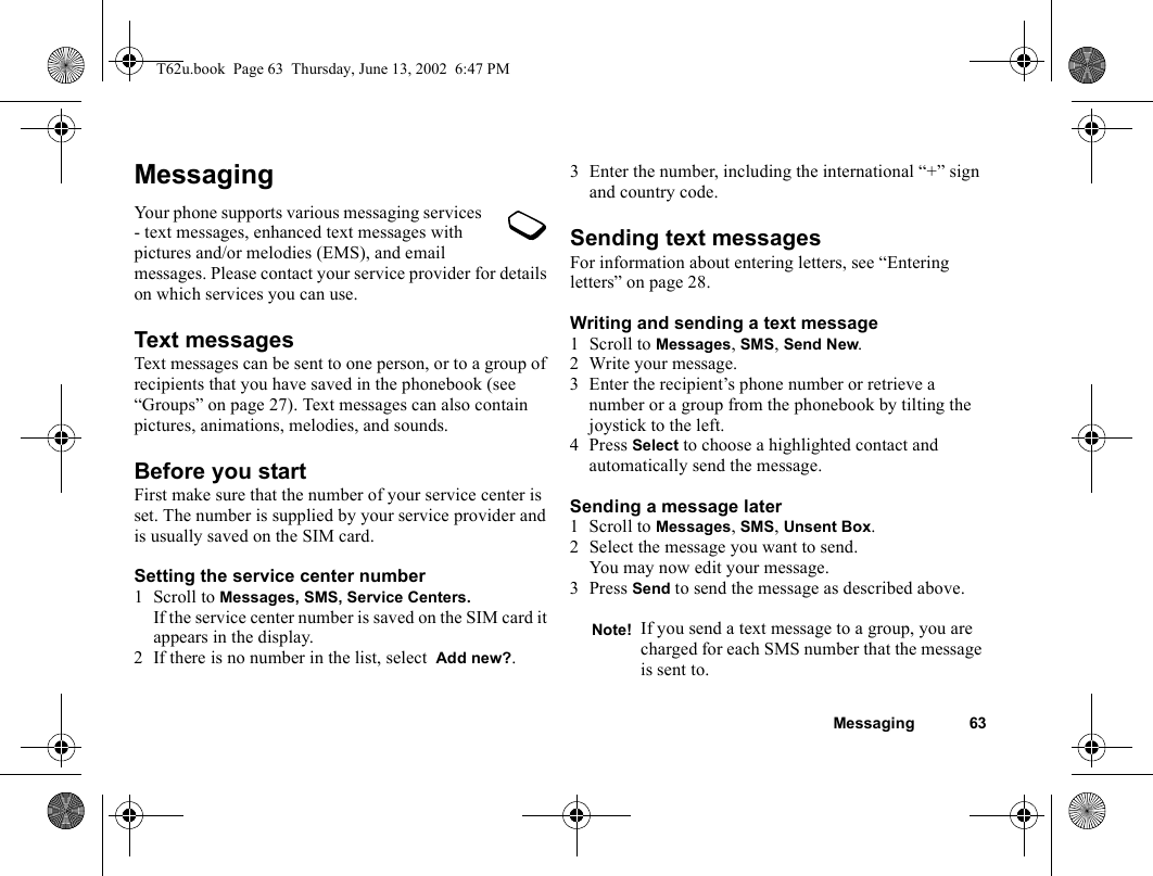 Messaging 63MessagingYour phone supports various messaging services - text messages, enhanced text messages with pictures and/or melodies (EMS), and email messages. Please contact your service provider for details on which services you can use.Text messagesText messages can be sent to one person, or to a group of recipients that you have saved in the phonebook (see “Groups” on page 27). Text messages can also contain pictures, animations, melodies, and sounds.Before you startFirst make sure that the number of your service center is set. The number is supplied by your service provider and is usually saved on the SIM card.Setting the service center number1 Scroll to Messages, SMS, Service Centers.If the service center number is saved on the SIM card it appears in the display.2 If there is no number in the list, select  Add new?.3 Enter the number, including the international “+” sign and country code.Sending text messagesFor information about entering letters, see “Entering letters” on page 28.Writing and sending a text message1 Scroll to Messages, SMS, Send New.2 Write your message.3 Enter the recipient’s phone number or retrieve a number or a group from the phonebook by tilting the joystick to the left.4 Press Select to choose a highlighted contact and automatically send the message.Sending a message later1 Scroll to Messages, SMS, Unsent Box.2 Select the message you want to send.You may now edit your message.3 Press Send to send the message as described above.Note! If you send a text message to a group, you are charged for each SMS number that the message is sent to.T62u.book  Page 63  Thursday, June 13, 2002  6:47 PM