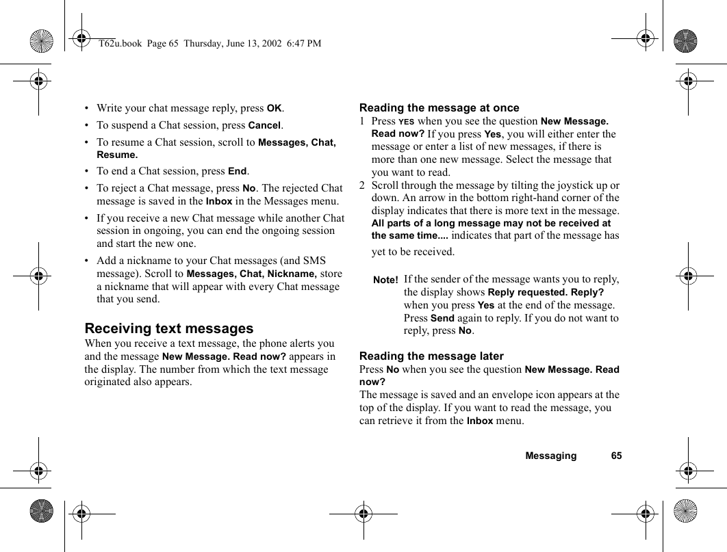 Messaging 65• Write your chat message reply, press OK.• To suspend a Chat session, press Cancel.• To resume a Chat session, scroll to Messages, Chat, Resume.• To end a Chat session, press End.• To reject a Chat message, press No. The rejected Chat message is saved in the Inbox in the Messages menu. • If you receive a new Chat message while another Chat session in ongoing, you can end the ongoing session and start the new one.• Add a nickname to your Chat messages (and SMS message). Scroll to Messages, Chat, Nickname, store a nickname that will appear with every Chat message that you send.Receiving text messagesWhen you receive a text message, the phone alerts you and the message New Message. Read now? appears in the display. The number from which the text message originated also appears.Reading the message at once1 Press YES when you see the question New Message. Read now? If you press Yes, you will either enter the message or enter a list of new messages, if there is more than one new message. Select the message that you want to read.2 Scroll through the message by tilting the joystick up or down. An arrow in the bottom right-hand corner of the display indicates that there is more text in the message. All parts of a long message may not be received at the same time.... indicates that part of the message has yet to be received.Reading the message laterPress No when you see the question New Message. Read now? The message is saved and an envelope icon appears at the top of the display. If you want to read the message, you can retrieve it from the Inbox menu.Note! If the sender of the message wants you to reply, the display shows Reply requested. Reply? when you press Yes at the end of the message. Press Send again to reply. If you do not want to reply, press No.T62u.book  Page 65  Thursday, June 13, 2002  6:47 PM