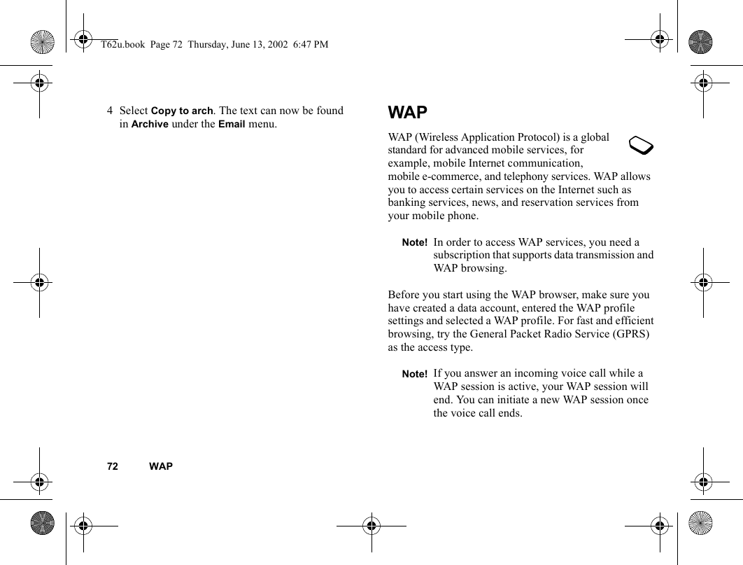 72 WAP4Select Copy to arch. The text can now be found in Archive under the Email menu. WAPWAP (Wireless Application Protocol) is a global standard for advanced mobile services, for example, mobile Internet communication, mobile e-commerce, and telephony services. WAP allows you to access certain services on the Internet such as banking services, news, and reservation services from your mobile phone.Before you start using the WAP browser, make sure you have created a data account, entered the WAP profile settings and selected a WAP profile. For fast and efficient browsing, try the General Packet Radio Service (GPRS) as the access type. Note! In order to access WAP services, you need a subscription that supports data transmission and WAP browsing.Note! If you answer an incoming voice call while a WAP session is active, your WAP session will end. You can initiate a new WAP session once the voice call ends.T62u.book  Page 72  Thursday, June 13, 2002  6:47 PM