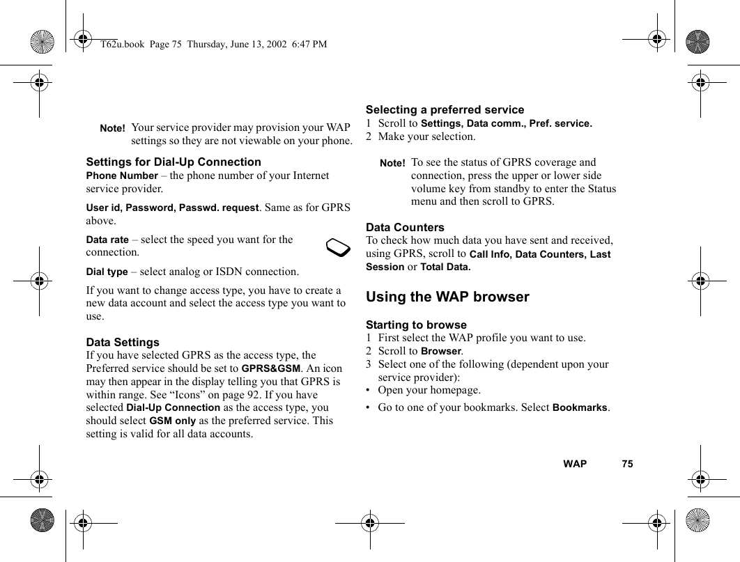 WAP 75Settings for Dial-Up ConnectionPhone Number – the phone number of your Internet service provider.User id, Password, Passwd. request. Same as for GPRS above.Data rate – select the speed you want for the connection.Dial type – select analog or ISDN connection.If you want to change access type, you have to create a new data account and select the access type you want to use. Data SettingsIf you have selected GPRS as the access type, the Preferred service should be set to GPRS&amp;GSM. An icon may then appear in the display telling you that GPRS is within range. See “Icons” on page 92. If you have selected Dial-Up Connection as the access type, you should select GSM only as the preferred service. This setting is valid for all data accounts.Selecting a preferred service1 Scroll to Settings, Data comm., Pref. service.2 Make your selection.Data CountersTo check how much data you have sent and received, using GPRS, scroll to Call Info, Data Counters, Last Session or Total Data.Using the WAP browserStarting to browse1 First select the WAP profile you want to use. 2 Scroll to Browser.3 Select one of the following (dependent upon your service provider): • Open your homepage.• Go to one of your bookmarks. Select Bookmarks. Note! Your service provider may provision your WAP settings so they are not viewable on your phone.Note! To see the status of GPRS coverage and connection, press the upper or lower side volume key from standby to enter the Status menu and then scroll to GPRS.T62u.book  Page 75  Thursday, June 13, 2002  6:47 PM
