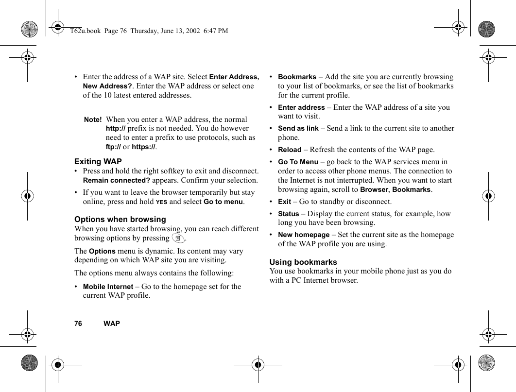 76 WAP• Enter the address of a WAP site. Select Enter Address, New Address?. Enter the WAP address or select one of the 10 latest entered addresses.Exiting WAP• Press and hold the right softkey to exit and disconnect. Remain connected? appears. Confirm your selection.• If you want to leave the browser temporarily but stay online, press and hold YES and select Go to menu.Options when browsingWhen you have started browsing, you can reach different browsing options by pressing  .The Options menu is dynamic. Its content may vary depending on which WAP site you are visiting.The options menu always contains the following:•Mobile Internet – Go to the homepage set for the current WAP profile.•Bookmarks – Add the site you are currently browsing to your list of bookmarks, or see the list of bookmarks for the current profile.•Enter address – Enter the WAP address of a site you want to visit.•Send as link – Send a link to the current site to another phone.•Reload – Refresh the contents of the WAP page.•Go To Menu – go back to the WAP services menu in order to access other phone menus. The connection to the Internet is not interrupted. When you want to start browsing again, scroll to Browser, Bookmarks.•Exit – Go to standby or disconnect.•Status – Display the current status, for example, how long you have been browsing.•New homepage – Set the current site as the homepage of the WAP profile you are using.Using bookmarksYou use bookmarks in your mobile phone just as you do with a PC Internet browser. Note! When you enter a WAP address, the normal http:// prefix is not needed. You do however need to enter a prefix to use protocols, such as ftp:// or https://.T62u.book  Page 76  Thursday, June 13, 2002  6:47 PM