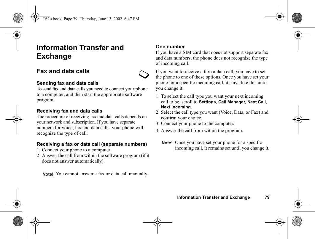 Information Transfer and Exchange 79Information Transfer and ExchangeFax and data callsSending fax and data callsTo send fax and data calls you need to connect your phone to a computer, and then start the appropriate software program.Receiving fax and data callsThe procedure of receiving fax and data calls depends on your network and subscription. If you have separate numbers for voice, fax and data calls, your phone will recognize the type of call.Receiving a fax or data call (separate numbers)1 Connect your phone to a computer.2 Answer the call from within the software program (if it does not answer automatically).One numberIf you have a SIM card that does not support separate fax and data numbers, the phone does not recognize the type of incoming call.If you want to receive a fax or data call, you have to set the phone to one of these options. Once you have set your phone for a specific incoming call, it stays like this until you change it.1 To select the call type you want your next incoming call to be, scroll to Settings, Call Manager, Next Call, Next Incoming.2 Select the call type you want (Voice, Data, or Fax) and confirm your choice.3 Connect your phone to the computer.4 Answer the call from within the program.Note! You cannot answer a fax or data call manually.Note! Once you have set your phone for a specific incoming call, it remains set until you change it.T62u.book  Page 79  Thursday, June 13, 2002  6:47 PM