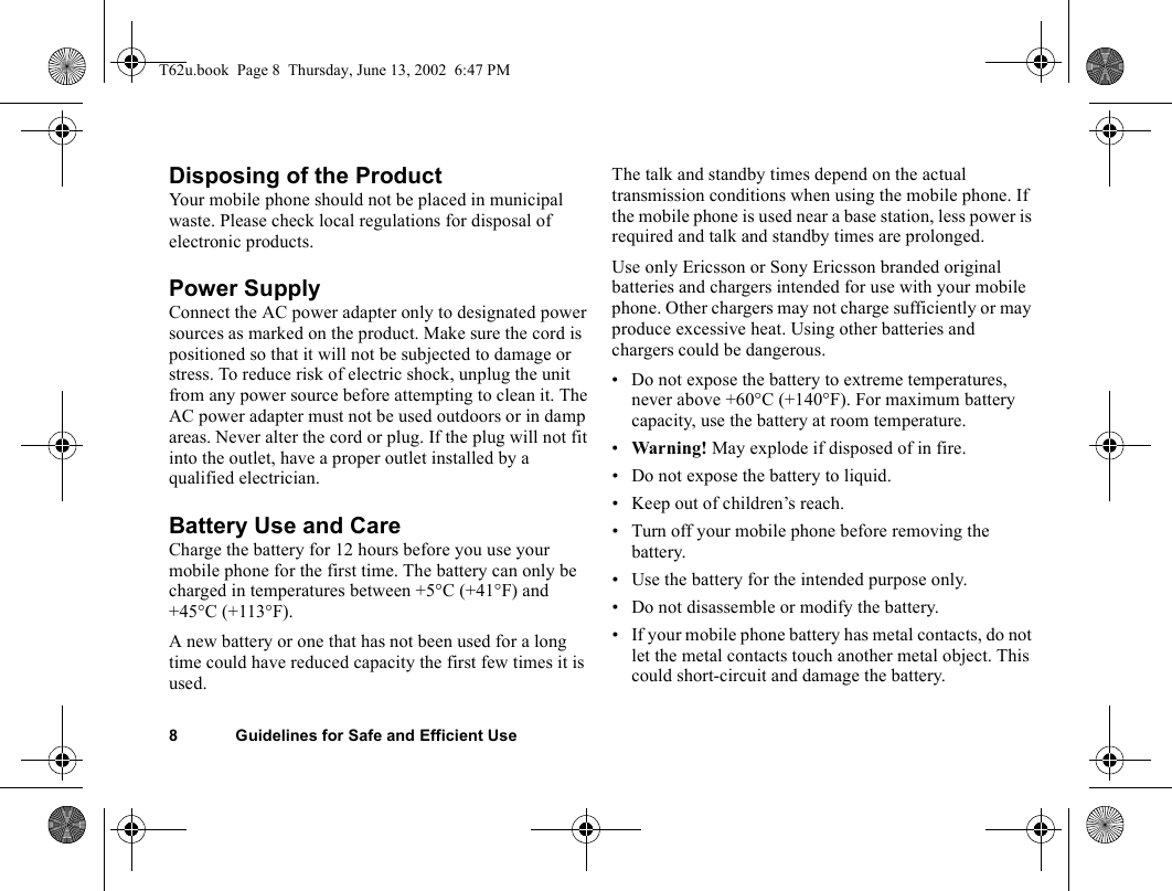 8 Guidelines for Safe and Efficient UseDisposing of the Product Your mobile phone should not be placed in municipal waste. Please check local regulations for disposal of electronic products.Power SupplyConnect the AC power adapter only to designated power sources as marked on the product. Make sure the cord is positioned so that it will not be subjected to damage or stress. To reduce risk of electric shock, unplug the unit from any power source before attempting to clean it. The AC power adapter must not be used outdoors or in damp areas. Never alter the cord or plug. If the plug will not fit into the outlet, have a proper outlet installed by a qualified electrician.Battery Use and CareCharge the battery for 12 hours before you use your mobile phone for the first time. The battery can only be charged in temperatures between +5°C (+41°F) and +45°C (+113°F).A new battery or one that has not been used for a long time could have reduced capacity the first few times it is used.The talk and standby times depend on the actual transmission conditions when using the mobile phone. If the mobile phone is used near a base station, less power is required and talk and standby times are prolonged.Use only Ericsson or Sony Ericsson branded original batteries and chargers intended for use with your mobile phone. Other chargers may not charge sufficiently or may produce excessive heat. Using other batteries and chargers could be dangerous.• Do not expose the battery to extreme temperatures, never above +60°C (+140°F). For maximum battery capacity, use the battery at room temperature. •Warning! May explode if disposed of in fire.• Do not expose the battery to liquid.• Keep out of children’s reach. • Turn off your mobile phone before removing the battery.• Use the battery for the intended purpose only.• Do not disassemble or modify the battery. • If your mobile phone battery has metal contacts, do not let the metal contacts touch another metal object. This could short-circuit and damage the battery. T62u.book  Page 8  Thursday, June 13, 2002  6:47 PM