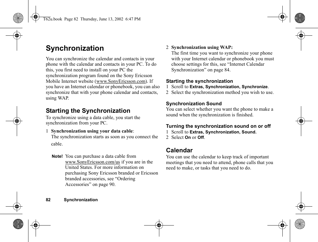 82 SynchronizationSynchronizationYou can synchronize the calendar and contacts in your phone with the calendar and contacts in your PC. To do this, you first need to install on your PC the synchronization program found on the Sony Ericsson Mobile Internet website (www.SonyEricsson.com). If you have an Internet calendar or phonebook, you can also synchronize that with your phone calendar and contacts, using WAP.Starting the SynchronizationTo synchronize using a data cable, you start the synchronization from your PC.1Synchronization using your data cable:The synchronization starts as soon as you connect the cable.2Synchronization using WAP: The first time you want to synchronize your phone with your Internet calendar or phonebook you must choose settings for this, see “Internet Calendar Synchronization” on page 84.Starting the synchronization1 Scroll to Extras, Synchronization, Synchronize.2 Select the synchronization method you wish to use.Synchronization SoundYou can select whether you want the phone to make a sound when the synchronization is finished.Turning the synchronization sound on or off1 Scroll to Extras, Synchronization, Sound.2 Select On or Off.CalendarYou can use the calendar to keep track of important meetings that you need to attend, phone calls that you need to make, or tasks that you need to do. Note! You can purchase a data cable from www.SonyEricsson.com/us if you are in the United States. For more information on purchasing Sony Ericsson branded or Ericsson branded accessories, see “Ordering Accessories” on page 90.T62u.book  Page 82  Thursday, June 13, 2002  6:47 PM
