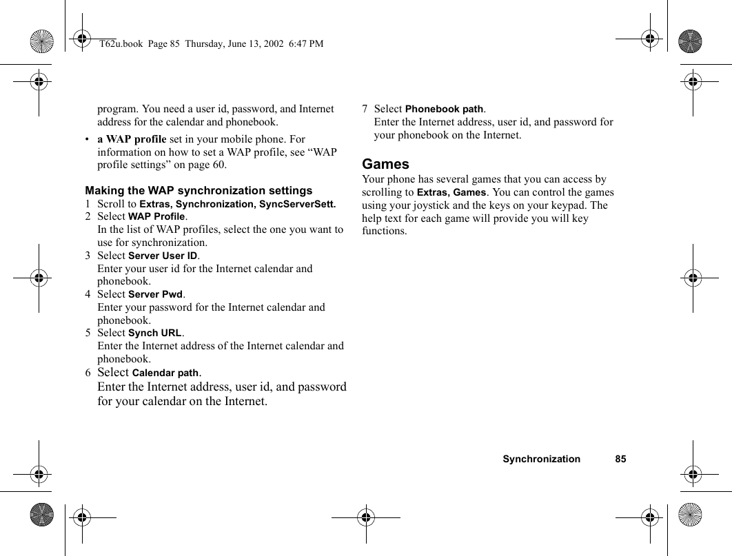 Synchronization 85program. You need a user id, password, and Internet address for the calendar and phonebook.•a WAP profile set in your mobile phone. For information on how to set a WAP profile, see “WAP profile settings” on page 60.Making the WAP synchronization settings1 Scroll to Extras, Synchronization, SyncServerSett.2 Select WAP Profile. In the list of WAP profiles, select the one you want to use for synchronization.3 Select Server User ID. Enter your user id for the Internet calendar and phonebook.4 Select Server Pwd. Enter your password for the Internet calendar and phonebook.5 Select Synch URL. Enter the Internet address of the Internet calendar and phonebook.6Select Calendar path.Enter the Internet address, user id, and password for your calendar on the Internet.7 Select Phonebook path.Enter the Internet address, user id, and password for your phonebook on the Internet.GamesYour phone has several games that you can access by scrolling to Extras, Games. You can control the games using your joystick and the keys on your keypad. The help text for each game will provide you will key functions.T62u.book  Page 85  Thursday, June 13, 2002  6:47 PM