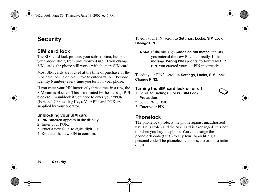 86 SecuritySecuritySIM card lockThe SIM card lock protects your subscription, but not your phone itself, from unauthorized use. If you change SIM cards, the phone still works with the new SIM card.Most SIM cards are locked at the time of purchase. If the SIM card lock is on, you have to enter a “PIN” (Personal Identity Number) every time you turn on your phone.If you enter your PIN incorrectly three times in a row, the SIM card is blocked. This is indicated by the message PIN blocked. To unblock it you need to enter your “PUK” (Personal Unblocking Key). Your PIN and PUK are supplied by your operator.Unblocking your SIM card 1PIN Blocked appears in the display.2 Enter your PUK.3 Enter a new four- to eight-digit PIN.4 Re-enter the new PIN to confirm.To edit your PIN, scroll to Settings, Locks, SIM Lock, Change PIN.To edit your PIN2, scroll to Settings, Locks, SIM Lock, Change PIN2.Turning the SIM card lock on or off1 Scroll to Settings, Locks, SIM Lock, Protection.2 Select On or Off.3 Enter your PIN.PhonelockThe phonelock protects the phone against unauthorized use if it is stolen and the SIM card is exchanged. It is not on when you buy the phone. You can change the phonelock code (0000) to any four- to eight-digit personal code. The phonelock can be set to on, automatic or off.Note! If the message Codes do not match appears, you entered the new PIN incorrectly. If the message Wrong PIN appears, followed by OLD PIN, you entered your old PIN incorrectly.T62u.book  Page 86  Thursday, June 13, 2002  6:47 PM