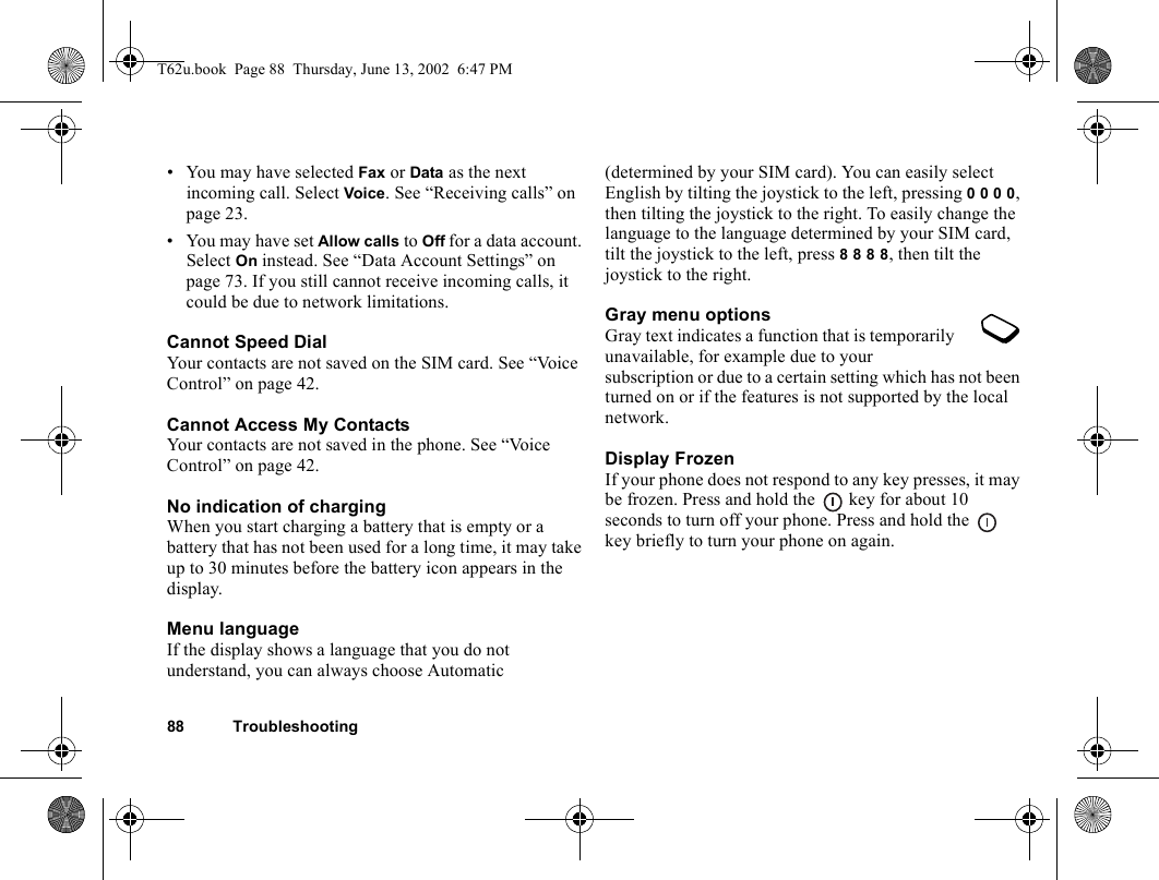 88 Troubleshooting• You may have selected Fax or Data as the next incoming call. Select Voice. See “Receiving calls” on page 23.• You may have set Allow calls to Off for a data account. Select On instead. See “Data Account Settings” on page 73. If you still cannot receive incoming calls, it could be due to network limitations.Cannot Speed DialYour contacts are not saved on the SIM card. See “Voice Control” on page 42.Cannot Access My ContactsYour contacts are not saved in the phone. See “Voice Control” on page 42.No indication of chargingWhen you start charging a battery that is empty or a battery that has not been used for a long time, it may take up to 30 minutes before the battery icon appears in the display.Menu languageIf the display shows a language that you do not understand, you can always choose Automatic (determined by your SIM card). You can easily select English by tilting the joystick to the left, pressing 0 0 0 0, then tilting the joystick to the right. To easily change the language to the language determined by your SIM card, tilt the joystick to the left, press 8 8 8 8, then tilt the joystick to the right.Gray menu optionsGray text indicates a function that is temporarily unavailable, for example due to your subscription or due to a certain setting which has not been turned on or if the features is not supported by the local network.Display FrozenIf your phone does not respond to any key presses, it may be frozen. Press and hold the   key for about 10 seconds to turn off your phone. Press and hold the   key briefly to turn your phone on again.T62u.book  Page 88  Thursday, June 13, 2002  6:47 PM